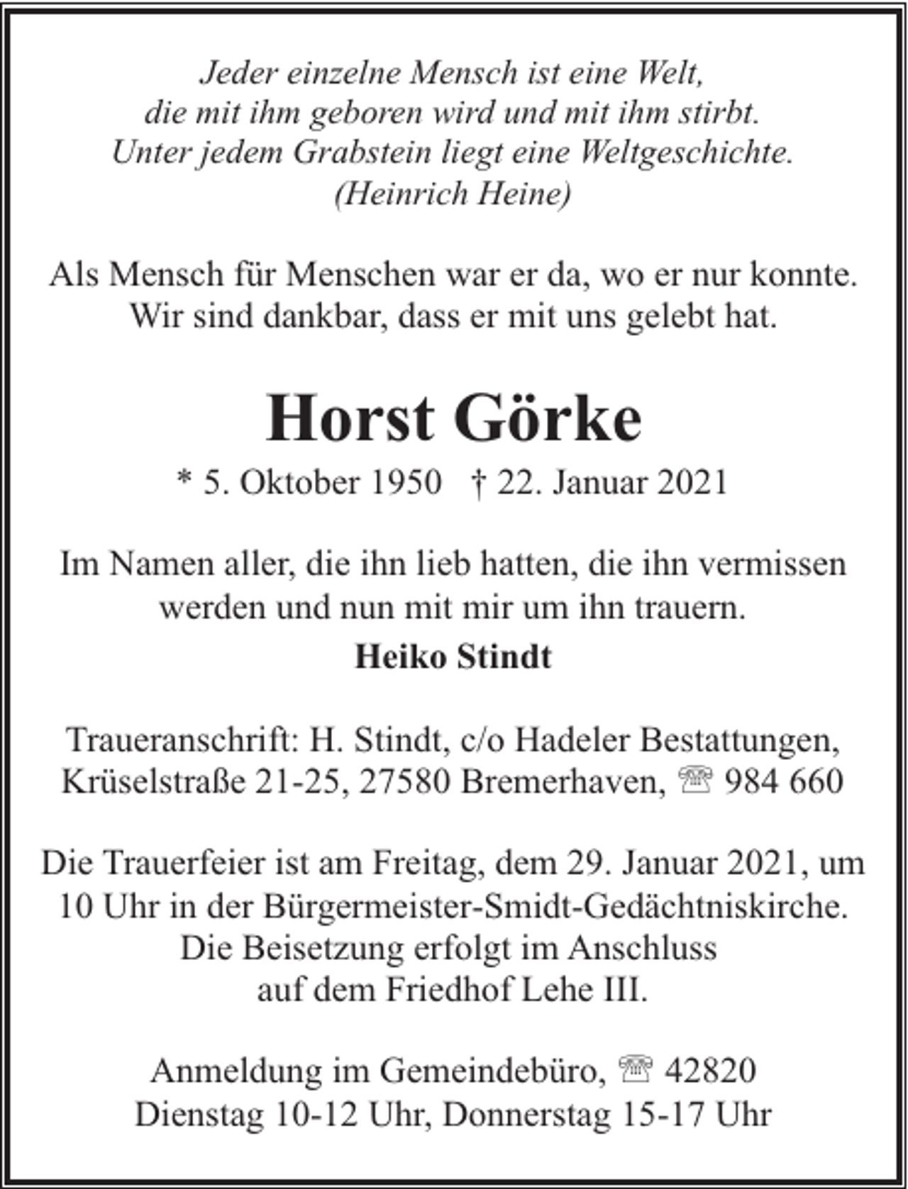 <p>Jeder einzelne Mensch ist eine Welt,<br />die mit ihm geboren wird und mit ihm stirbt.<br />Unter jedem Grabstein liegt eine Weltgeschichte.<br />(Heinrich Heine)</p><p>Als Mensch für Menschen war er da, wo er nur konnte.<br />Wir sind dankbar, dass er mit uns gelebt hat.</p><p>Horst Görke</p><p>* 5. Oktober 1950 † 22. Januar 2021<br />Im Namen aller, die ihn lieb hatten, die ihn vermissen<br />werden und nun mit mir um ihn trauern.<br />Heiko Stindt<br />Traueranschrift: H. Stindt, c/o Hadeler Bestattungen,<br />Krüselstraße 21-25, 27580 Bremerhaven, ' 984 660<br />Die Trauerfeier ist am Freitag, dem 29. Januar 2021, um<br />10 Uhr in der Bürgermeister-Smidt-Gedächtniskirche.<br />Die Beisetzung erfolgt im Anschluss<br />auf dem Friedhof Lehe III.<br />Anmeldung im Gemeindebüro, ' 42820<br />Dienstag 10-12 Uhr, Donnerstag 15-17 Uhr</p>