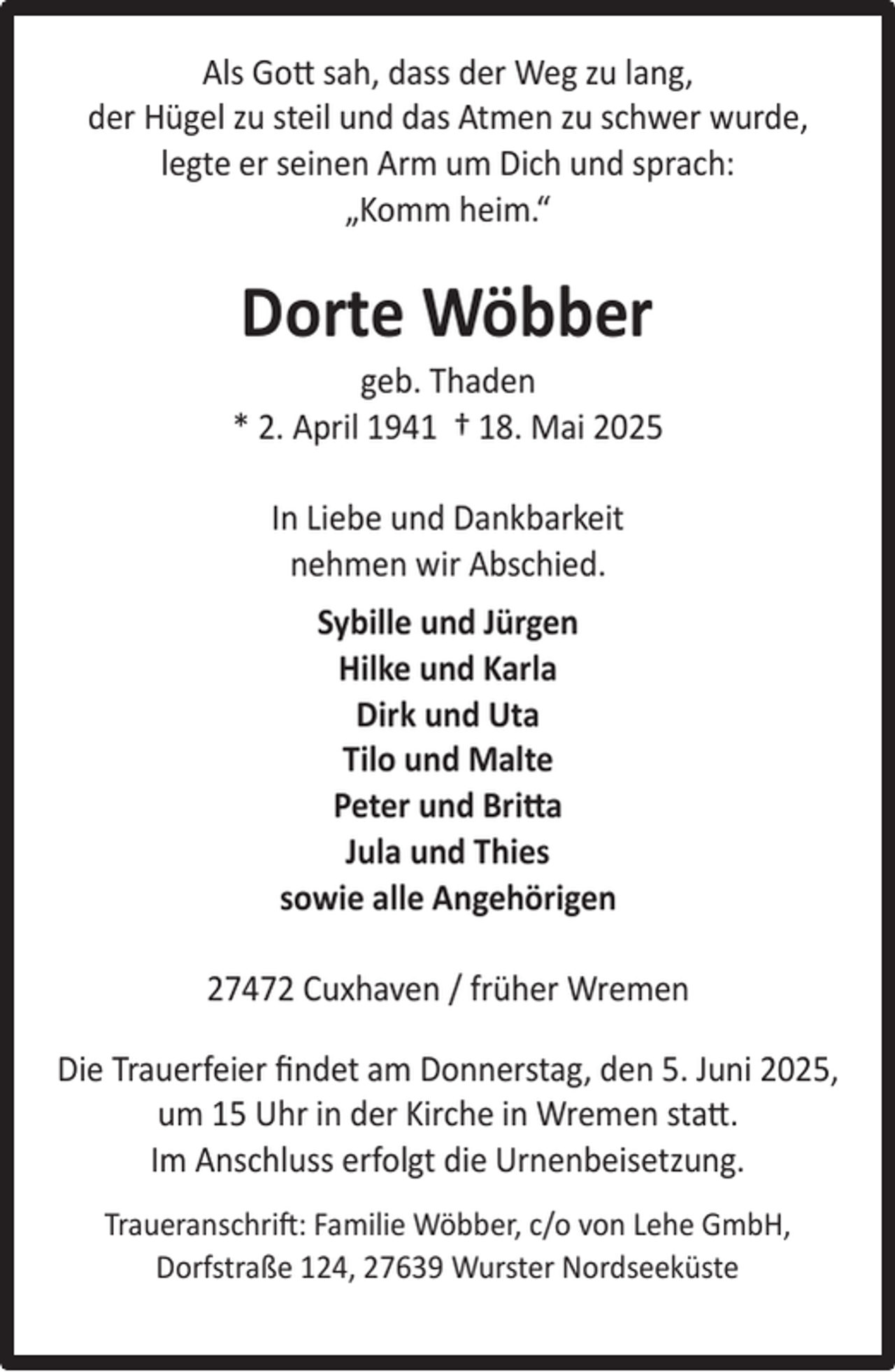 <p>Als Gott sah, dass der Weg zu lang,<br />der Hügel zu steil und das Atmen zu schwer wurde,<br />legte er seinen Arm um Dich und sprach:<br />„Komm heim.“</p><p>Dorte Wöbber</p><p>geb. Thaden<br />* 2. April 1941 † 18. Mai 2025<br />In Liebe und Dankbarkeit<br />nehmen wir Abschied.<br />Sybille und Jürgen<br />Hilke und Karla<br />Dirk und Uta<br />Tilo und Malte<br />Peter und Britta<br />Jula und Thies<br />sowie alle Angehörigen<br />27472 Cuxhaven / früher Wremen<br />Die Trauerfeier ﬁndet am Donnerstag, den 5. Juni 2025,<br />um 15 Uhr in der Kirche in Wremen statt.<br />Im Anschluss erfolgt die Urnenbeisetzung.<br />Traueranschrift: Familie Wöbber, c/o von Lehe GmbH,<br />Dorfstraße 124, 27639 Wurster Nordseeküste</p>