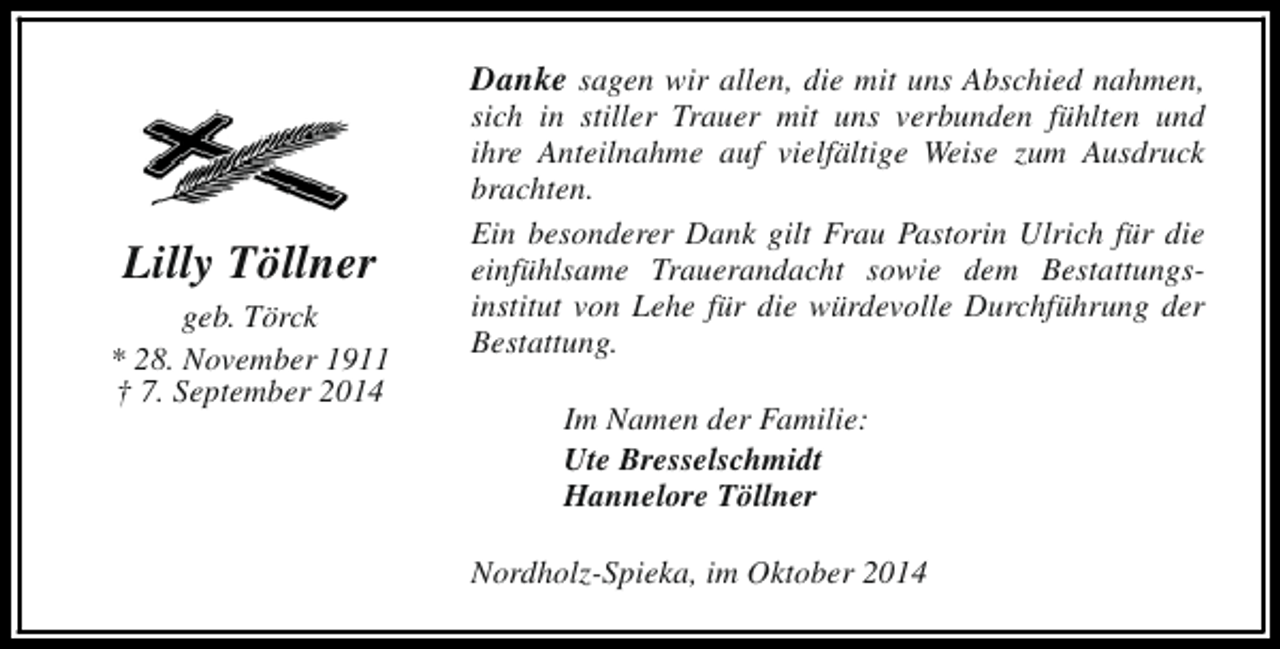<p>Danke sagen wir allen, die mit uns Abschied nahmen,</p><p>Lilly Töllner<br />geb. Törck<br />* 28. November 1911<br />† 7. September 2014</p><p>sich in stiller Trauer mit uns verbunden fühlten und<br />ihre Anteilnahme auf vielfältige Weise zum Ausdruck<br />brachten.<br />Ein besonderer Dank gilt Frau Pastorin Ulrich für die<br />einfühlsame Trauerandacht sowie dem Bestattungsinstitut von Lehe für die würdevolle Durchführung der<br />Bestattung.<br />Im Namen der Familie:<br />Ute Bresselschmidt<br />Hannelore Töllner<br />Nordholz-Spieka, im Oktober 2014</p>