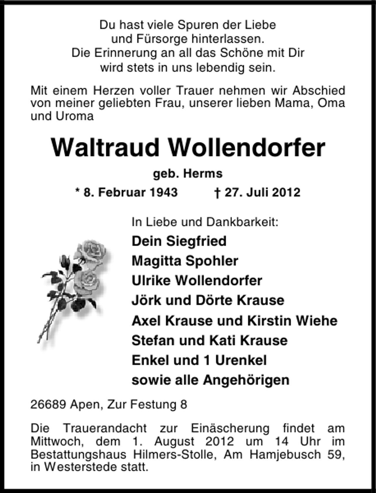 <p>Du hast viele Spuren der Liebe<br />und Fürsorge hinterlassen.<br />Die Erinnerung an all das Schöne mit Dir<br />wird stets in uns lebendig sein.<br />Mit einem Herzen voller Trauer nehmen wir Abschied<br />von meiner geliebten Frau, unserer lieben Mama, Oma<br />und Uroma</p><p>Waltraud Wollendorfer<br />geb. Herms<br />* 8. Februar 1943<br />† 27. Juli 2012<br />In Liebe und Dankbarkeit:</p><p>Dein Siegfried<br />Magitta Spohler<br />Ulrike Wollendorfer<br />Jörk und Dörte Krause<br />Axel Krause und Kirstin Wiehe<br />Stefan und Kati Krause<br />Enkel und 1 Urenkel<br />sowie alle Angehörigen<br />26689 Apen, Zur Festung 8<br />Die Trauerandacht zur Einäscherung findet am<br />Mittwoch, dem 1. August 2012 um 14 Uhr im<br />Bestattungshaus Hilmers-Stolle, Am Hamjebusch 59,<br />in Westerstede statt.</p>