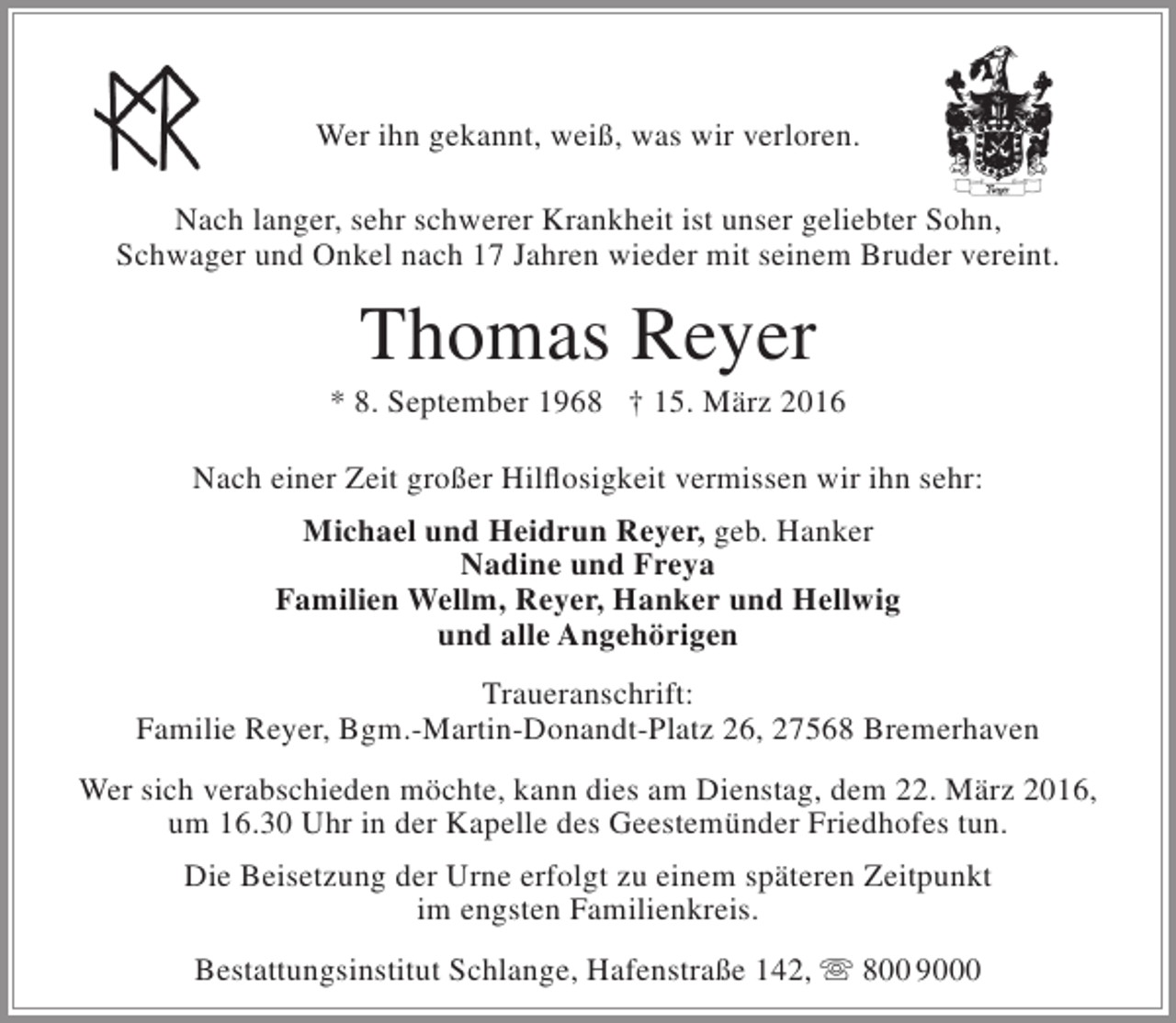 <p>Wer ihn gekannt, weiß, was wir verloren.<br />Nach langer, sehr schwerer Krankheit ist unser geliebter Sohn,<br />Schwager und Onkel nach 17 Jahren wieder mit seinem Bruder vereint.</p><p>Thomas Reyer</p><p>* 8. September 1968 † 15. März 2016<br />Nach einer Zeit großer Hilflosigkeit vermissen wir ihn sehr:<br />Michael und Heidrun Reyer, geb. Hanker<br />Nadine und Freya<br />Familien Wellm, Reyer, Hanker und Hellwig<br />und alle Angehörigen<br />Traueranschrift:<br />Familie Reyer, Bgm.-Martin-Donandt-Platz 26, 27568 Bremerhaven<br />Wer sich verabschieden möchte, kann dies am Dienstag, dem 22. März 2016,<br />um 16.30 Uhr in der Kapelle des Geestemünder Friedhofes tun.<br />Die Beisetzung der Urne erfolgt zu einem späteren Zeitpunkt<br />im engsten Familienkreis.<br />Bestattungsinstitut Schlange, Hafenstraße 142,  800 9000</p>