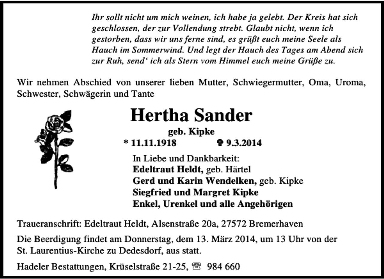 <p>Ihr sollt nicht um mich weinen, ich habe ja gelebt. Der Kreis hat sich<br />geschlossen, der zur Vollendung strebt. Glaubt nicht, wenn ich<br />gestorben, dass wir uns ferne sind, es grüßt euch meine Seele als<br />Hauch im Sommerwind. Und legt der Hauch des Tages am Abend sich<br />zur Ruh, send‘ ich als Stern vom Himmel euch meine Grüße zu.</p><p>Wir nehmen Abschied von unserer lieben Mutter, Schwiegermutter, Oma, Uroma,<br />Schwester, Schwägerin und Tante</p><p>Hertha Sander</p><p>geb. Kipke<br />* 11.11.1918</p><p>9.3.2014</p><p>In Liebe und Dankbarkeit:<br />Edeltraut Heldt, geb. Härtel<br />Gerd und Karin Wendelken, geb. Kipke<br />Siegfried und Margret Kipke<br />Enkel, Urenkel und alle Angehörigen<br />Traueranschrift: Edeltraut Heldt, Alsenstraße 20a, 27572 Bremerhaven<br />Die Beerdigung findet am Donnerstag, dem 13. März 2014, um 13 Uhr von der<br />St. Laurentius-Kirche zu Dedesdorf, aus statt.<br />Hadeler Bestattungen, Krüselstraße 21-25, ℡ 984 660</p>