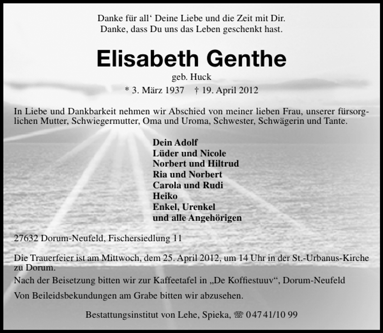 <p>Danke für all‘ Deine Liebe und die Zeit mit Dir.<br />Danke, dass Du uns das Leben geschenkt hast.</p><p>Elisabeth Genthe<br />geb. Huck<br />* 3. März 1937 † 19. April 2012</p><p>In Liebe und Dankbarkeit nehmen wir Abschied von meiner lieben Frau, unserer fürsorglichen Mutter, Schwiegermutter, Oma und Uroma, Schwester, Schwägerin und Tante.<br />Dein Adolf<br />Lüder und Nicole<br />Norbert und Hiltrud<br />Ria und Norbert<br />Carola und Rudi<br />Heiko<br />Enkel, Urenkel<br />und alle Angehörigen<br />27632 Dorum-Neufeld, Fischersiedlung 11<br />Die Trauerfeier ist am Mittwoch, dem 25. April 2012, um 14 Uhr in der St.-Urbanus-Kirche<br />zu Dorum.<br />Nach der Beisetzung bitten wir zur Kaffeetafel in „De Kofﬁestuuv“, Dorum-Neufeld<br />Von Beileidsbekundungen am Grabe bitten wir abzusehen.<br />Bestattungsinstitut von Lehe, Spieka,</p><p>0 47 41/10 99</p>