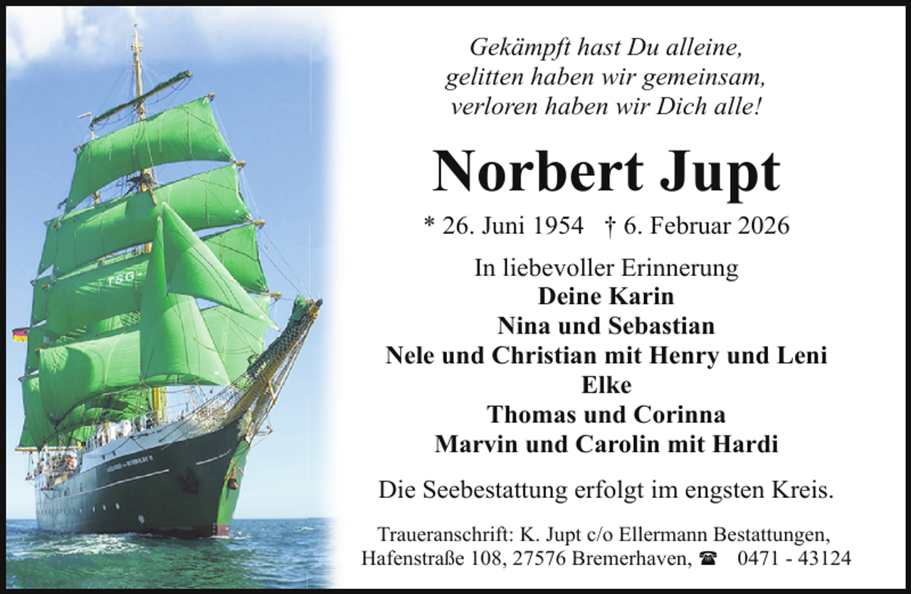<p>Gekämpft hast Du alleine,<br />gelitten haben wir gemeinsam,<br />verloren haben wir Dich alle!</p><p>Norbert Jupt</p><p>* 26. Juni 1954 † 6. Februar 2026<br />In liebevoller Erinnerung<br />Deine Karin<br />Nina und Sebastian<br />Nele und Christian mit Henry und Leni<br />Elke<br />Thomas und Corinna<br />Marvin und Carolin mit Hardi<br />Die Seebestattung erfolgt im engsten Kreis.<br />Traueranschrift: K. Jupt c/o Ellermann Bestattungen,<br />Hafenstraße 108, 27576 Bremerhaven, ( 0471 - 43124</p>