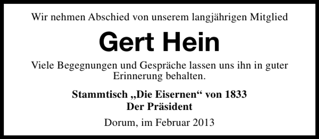 <p>Wir nehmen Abschied von unserem langjährigen Mitglied</p><p>Gert Hein</p><p>Viele Begegnungen und Gespräche lassen uns ihn in guter<br />Erinnerung behalten.<br />Stammtisch „Die Eisernen“ von 1833<br />Der Präsident<br />Dorum, im Februar 2013</p>