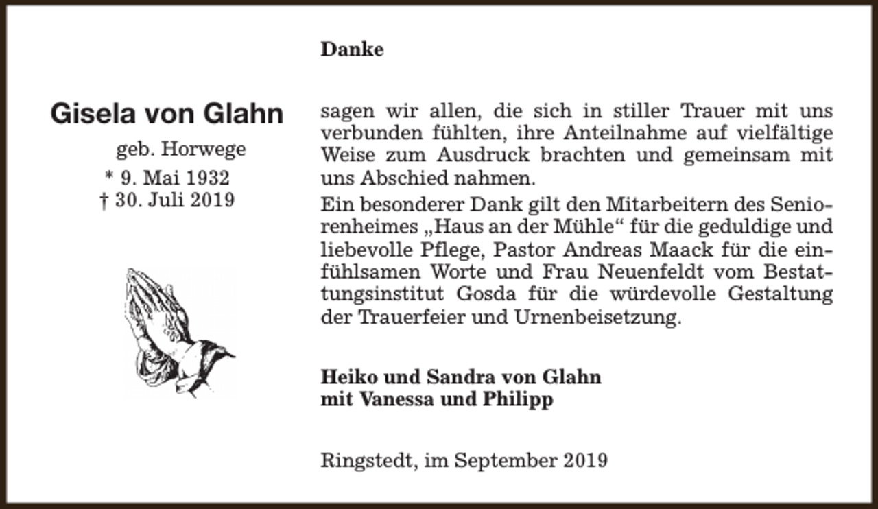 <p>Danke</p><p>Gisela von Glahn<br />geb. Horwege<br />* 9. Mai 1932<br />† 30. Juli 2019</p><p>sagen wir allen, die sich in stiller Trauer mit uns<br />verbunden fühlten, ihre Anteilnahme auf vielfältige<br />Weise zum Ausdruck brachten und gemeinsam mit<br />uns Abschied nahmen.<br />Ein besonderer Dank gilt den Mitarbeitern des Seniorenheimes „Haus an der Mühle“ für die geduldige und<br />liebevolle Pflege, Pastor Andreas Maack für die einfühlsamen Worte und Frau Neuenfeldt vom Bestattungsinstitut Gosda für die würdevolle Gestaltung<br />der Trauerfeier und Urnenbeisetzung.<br />Heiko und Sandra von Glahn<br />mit Vanessa und Philipp<br />Ringstedt, im September 2019</p>