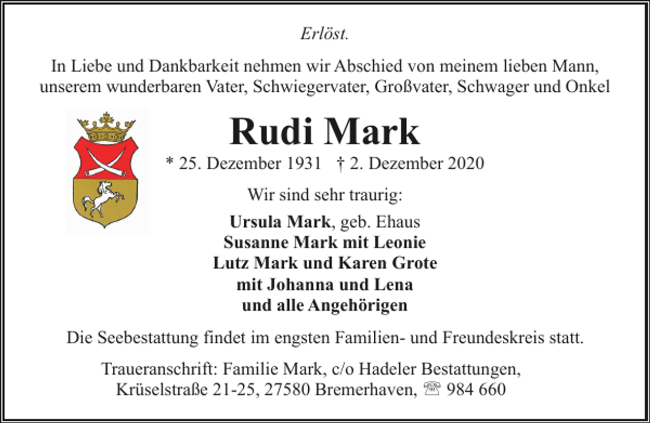 <p>Erlöst.<br />In Liebe und Dankbarkeit nehmen wir Abschied von meinem lieben Mann,<br />unserem wunderbaren Vater, Schwiegervater, Großvater, Schwager und Onkel</p><p>Rudi Mark</p><p>* 25. Dezember 1931 † 2. Dezember 2020<br />Wir sind sehr traurig:<br />Ursula Mark, geb. Ehaus<br />Susanne Mark mit Leonie<br />Lutz Mark und Karen Grote<br />mit Johanna und Lena<br />und alle Angehörigen<br />Die Seebestattung findet im engsten Familien- und Freundeskreis statt.<br />Traueranschrift: Familie Mark, c/o Hadeler Bestattungen,<br />Krüselstraße 21-25, 27580 Bremerhaven, ' 984 660</p>