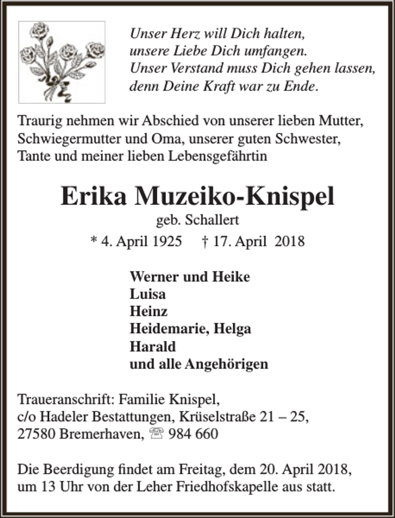 <p>Unser Herz will Dich halten,<br />unsere Liebe Dich umfangen.<br />Unser Verstand muss Dich gehen lassen,<br />denn Deine Kraft war zu Ende.<br />Traurig nehmen wir Abschied von unserer lieben Mutter,<br />Schwiegermutter und Oma, unserer guten Schwester,<br />Tante und meiner lieben Lebensgefährtin</p><p>Erika Muzeiko-Knispel<br />geb. Schallert<br />* 4. April 1925 † 17. April 2018<br />Werner und Heike<br />Luisa<br />Heinz<br />Heidemarie, Helga<br />Harald<br />und alle Angehörigen<br />Traueranschrift: Familie Knispel,<br />c/o Hadeler Bestattungen, Krüselstraße 21 – 25,<br />27580 Bremerhaven,  984 660<br />Die Beerdigung findet am Freitag, dem 20. April 2018,<br />um 13 Uhr von der Leher Friedhofskapelle aus statt.</p>