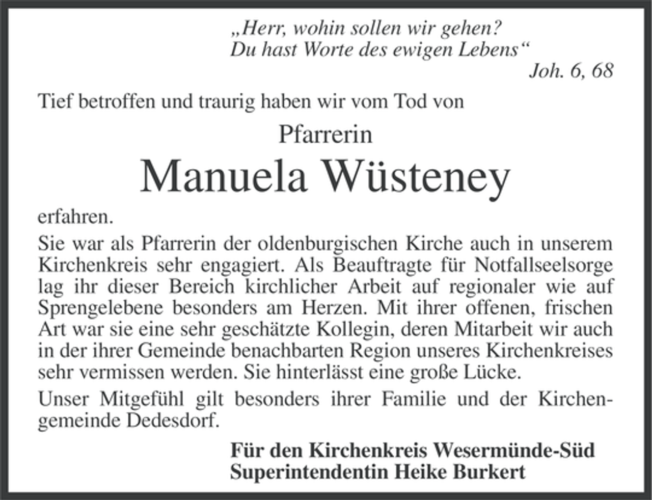 <p>„Herr, wohin sollen wir gehen?<br />Du hast Worte des ewigen Lebens“<br />Joh. 6, 68<br />Tief betroffen und traurig haben wir vom Tod von</p><p>Pfarrerin</p><p>Manuela Wüsteney<br />erfahren.<br />Sie war als Pfarrerin der oldenburgischen Kirche auch in unserem<br />Kirchenkreis sehr engagiert. Als Beauftragte für Notfallseelsorge<br />lag ihr dieser Bereich kirchlicher Arbeit auf regionaler wie auf<br />Sprengelebene besonders am Herzen. Mit ihrer offenen, frischen<br />Art war sie eine sehr geschätzte Kollegin, deren Mitarbeit wir auch<br />in der ihrer Gemeinde benachbarten Region unseres Kirchenkreises<br />sehr vermissen werden. Sie hinterlässt eine große Lücke.<br />Unser Mitgefühl gilt besonders ihrer Familie und der Kirchengemeinde Dedesdorf.<br />Für den Kirchenkreis Wesermünde-Süd<br />Superintendentin Heike Burkert</p>