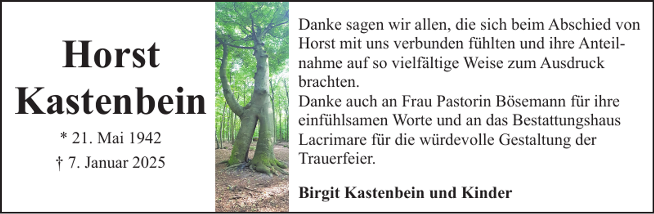 <p>Horst<br />Kastenbein<br />* 21. Mai 1942<br />† 7. Januar 2025</p><p>Danke sagen wir allen, die sich beim Abschied von<br />Horst mit uns verbunden fühlten und ihre Anteilnahme auf so vielfältige Weise zum Ausdruck<br />brachten.<br />Danke auch an Frau Pastorin Bösemann für ihre<br />einfühlsamen Worte und an das Bestattungshaus<br />Lacrimare für die würdevolle Gestaltung der<br />Trauerfeier.<br />Birgit Kastenbein und Kinder</p>
