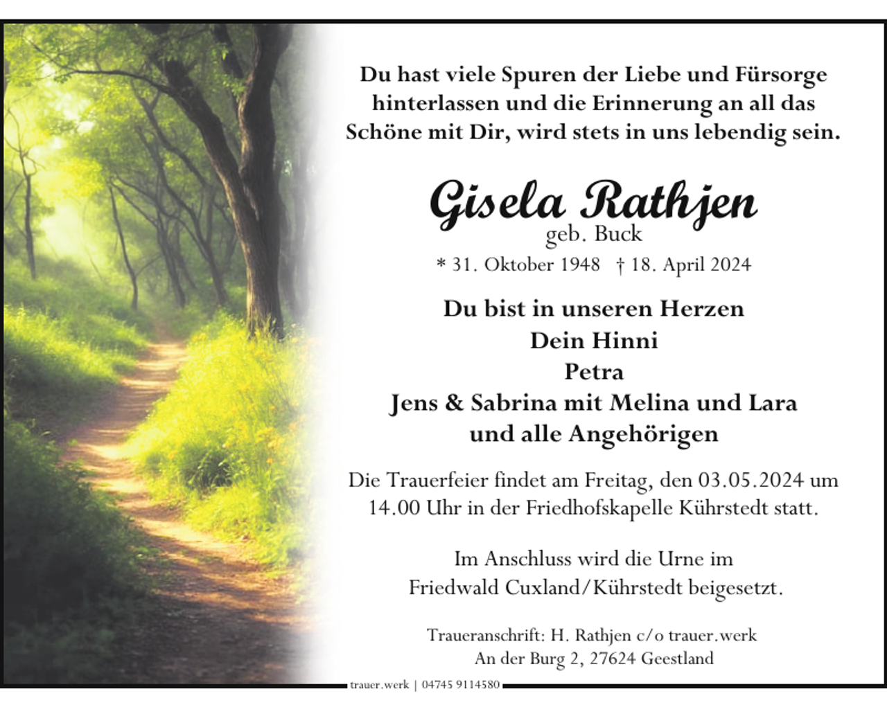 <p>Du hast viele Spuren der Liebe und Fürsorge<br />hinterlassen und die Erinnerung an all das<br />Schöne mit Dir, wird stets in uns lebendig sein.</p><p>Giselageb.Rathjen<br />Buck<br />* 31. Oktober 1948 † 18. April 2024</p><p>Du bist in unseren Herzen<br />Dein Hinni<br />Petra<br />Jens &amp; Sabrina mit Melina und Lara<br />und alle Angehörigen<br />Die Trauerfeier findet am Freitag, den 03.05.2024 um<br />14.00 Uhr in der Friedhofskapelle Kührstedt statt.<br />Im Anschluss wird die Urne im<br />Friedwald Cuxland/Kührstedt beigesetzt.<br />Traueranschrift: H. Rathjen c/o trauer.werk<br />An der Burg 2, 27624 Geestland<br />trauer.werk | 04745 9114580</p>