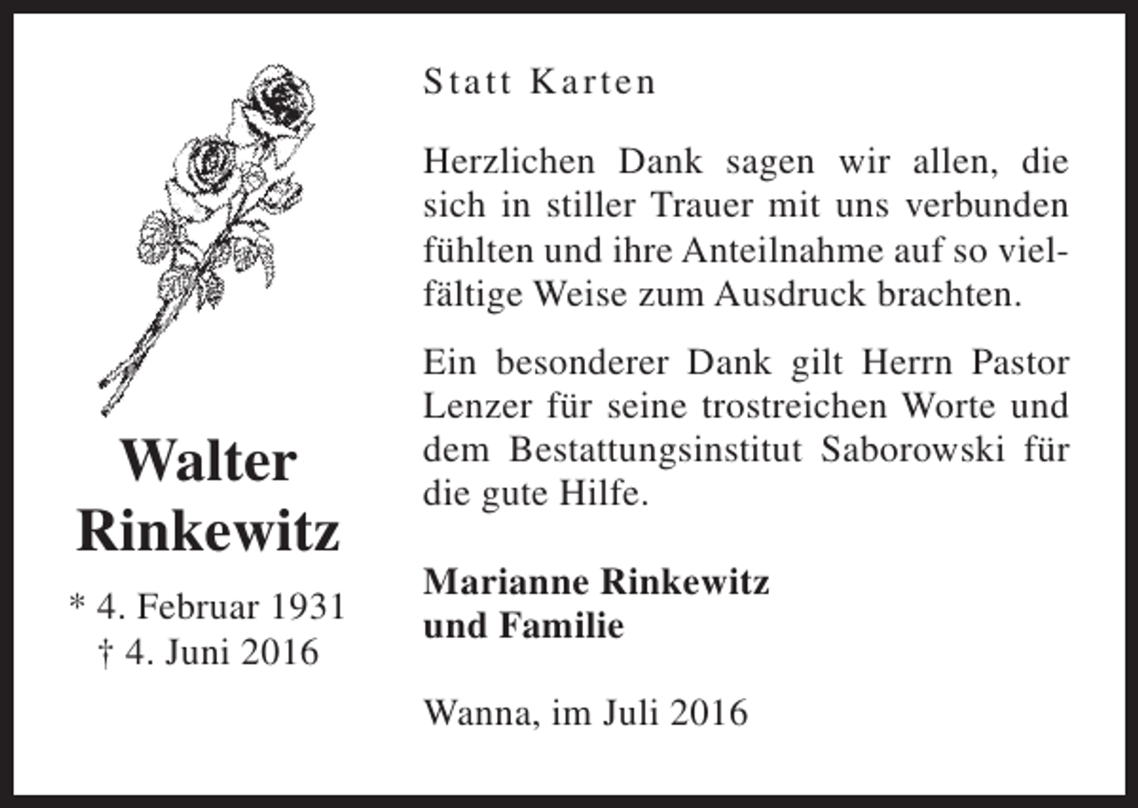 <p>St a t t Karten<br />Herzlichen Dank sagen wir allen, die<br />sich in stiller Trauer mit uns verbunden<br />fühlten und ihre Anteilnahme auf so vielfältige Weise zum Ausdruck brachten.</p><p>Walter<br />Rinkewitz<br />* 4. Februar 1931<br />† 4. Juni 2016</p><p>Ein besonderer Dank gilt Herrn Pastor<br />Lenzer für seine trostreichen Worte und<br />dem Bestattungsinstitut Saborowski für<br />die gute Hilfe.<br />Marianne Rinkewitz<br />und Familie<br />Wanna, im Juli 2016</p>