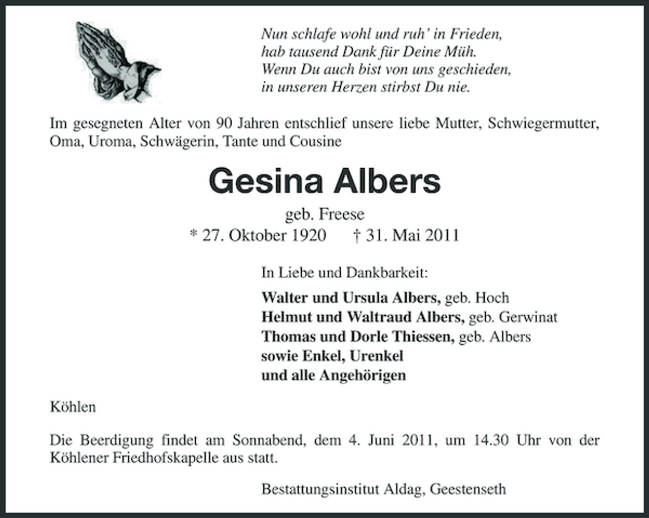 <p>Nun schlafe wohl und ruh’ in Frieden, hab tausend Dank für Deine Müh. Wenn Du auch bist von uns geschieden, in unseren Herzen stirbst Du nie. Im gesegneten Alter von 90 Jahren entschlief unsere liebe Mutter, Schwiegermutter, Oma, Uroma, Schwägerin, Tante und Cousine</p>
<p>Gesina Albers<br />geb. Freese * 27. Oktober 1920 † 31. Mai 2011<br />In Liebe und Dankbarkeit: Walter und Ursula Albers, geb. Hoch Helmut und Waltraud Albers, geb. Gerwinat Thomas und Dorle Thiessen, geb. Albers sowie Enkel, Urenkel und alle Angehörigen Köhlen Die Beerdigung findet am Sonnabend, dem 4. Juni 2011, um 14.30 Uhr von der Köhlener Friedhofskapelle aus statt. Bestattungsinstitut Aldag, Geestenseth</p>
