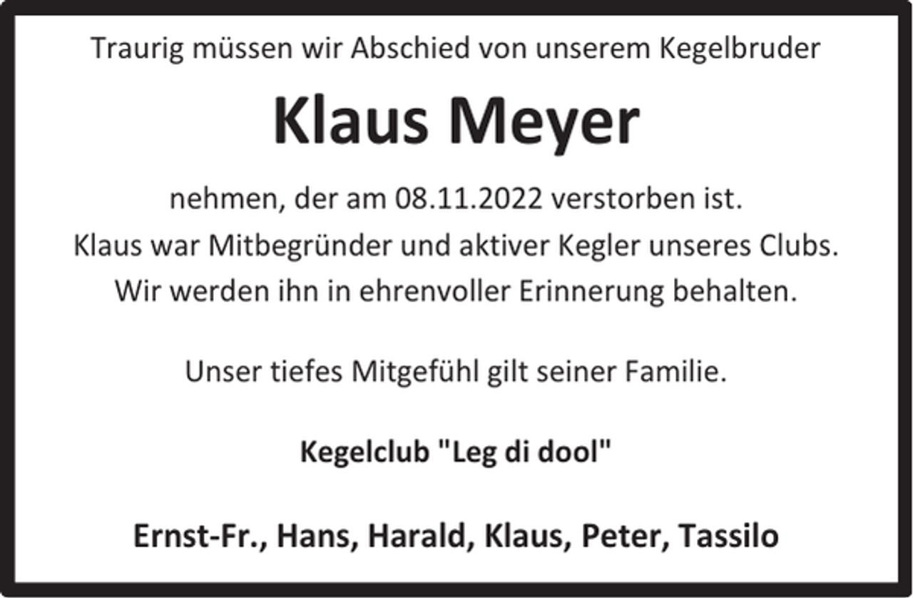 <p>Traurig müssen wir Abschied von unserem Kegelbruder</p><p>Klaus Meyer<br />nehmen, der am 08.11.2022 verstorben ist.<br />Klaus war Mitbegründer und aktiver Kegler unseres Clubs.<br />Wir werden ihn in ehrenvoller Erinnerung behalten.<br />Unser tiefes Mitgefühl gilt seiner Familie.<br />Kegelclub "Leg di dool"</p><p>Ernst-Fr., Hans, Harald, Klaus, Peter, Tassilo</p>