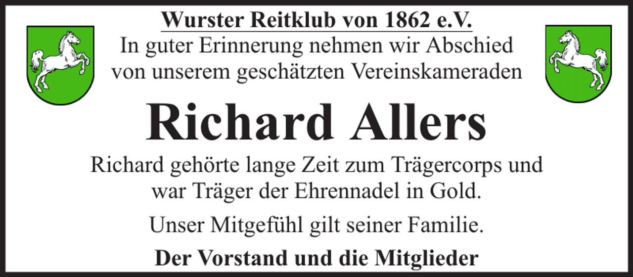 <p>Wurster Reitklub von 1862 e.V.<br />In guter Erinnerung nehmen wir Abschied<br />von unserem geschätzten Vereinskameraden</p><p>Richard Allers</p><p>Richard gehörte lange Zeit zum Trägercorps und<br />war Träger der Ehrennadel in Gold.<br />Unser Mitgefühl gilt seiner Familie.<br />Der Vorstand und die Mitglieder</p>