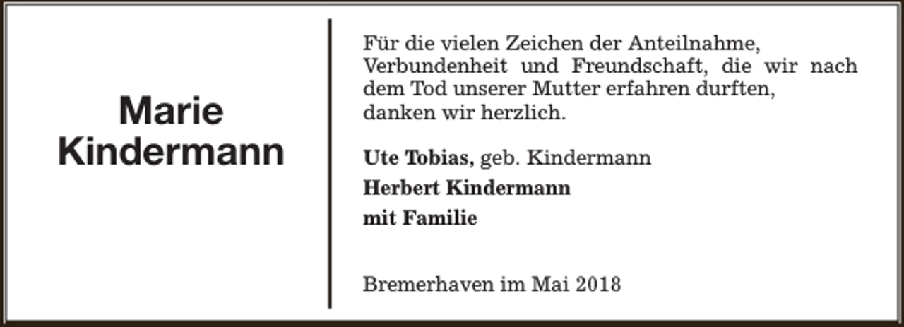 <p>Marie<br />Kindermann</p><p>Für die vielen Zeichen der Anteilnahme,<br />Verbundenheit und Freundschaft, die wir nach<br />dem Tod unserer Mutter erfahren durften,<br />danken wir herzlich.<br />Ute Tobias, geb. Kindermann<br />Herbert Kindermann<br />mit Familie<br />Bremerhaven im Mai 2018</p>