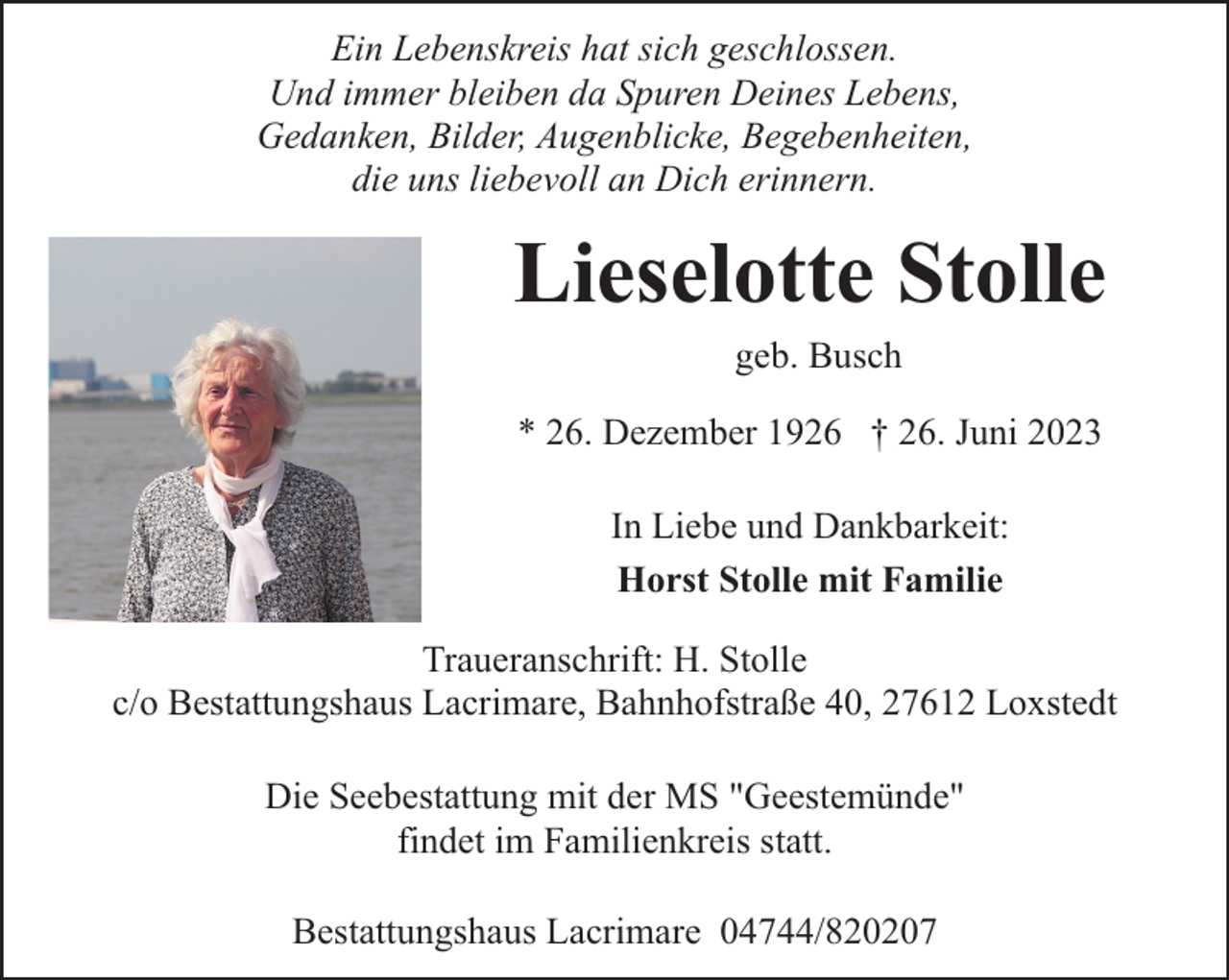 <p>Ein Lebenskreis hat sich geschlossen.<br />Und immer bleiben da Spuren Deines Lebens,<br />Gedanken, Bilder, Augenblicke, Begebenheiten,<br />die uns liebevoll an Dich erinnern.</p><p>Lieselotte Stolle<br />geb. Busch</p><p>* 26. Dezember 1926 † 26. Juni 2023<br />In Liebe und Dankbarkeit:<br />Horst Stolle mit Familie<br />Traueranschrift: H. Stolle<br />c/o Bestattungshaus Lacrimare, Bahnhofstraße 40, 27612 Loxstedt<br />Die Seebestattung mit der MS "Geestemünde"<br />findet im Familienkreis statt.<br />Bestattungshaus Lacrimare 04744/820207</p>