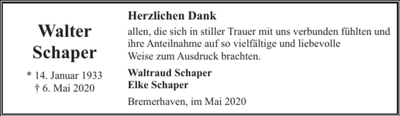 <p>Walter<br />Schaper<br />* 14. Januar 1933<br />† 6. Mai 2020</p><p>Herzlichen Dank<br />allen, die sich in stiller Trauer mit uns verbunden fühlten und<br />ihre Anteilnahme auf so vielfältige und liebevolle<br />Weise zum Ausdruck brachten.<br />Waltraud Schaper<br />Elke Schaper<br />Bremerhaven, im Mai 2020</p>