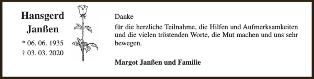 <p>Hansgerd<br />Janßen<br />* 06. 06. 1935<br />† 03. 03. 2020</p><p>Danke<br />für die herzliche Teilnahme, die Hilfen und Aufmerksamkeiten<br />und die vielen tröstenden Worte, die Mut machen und uns sehr<br />bewegen.<br />Margot Janßen und Familie</p>