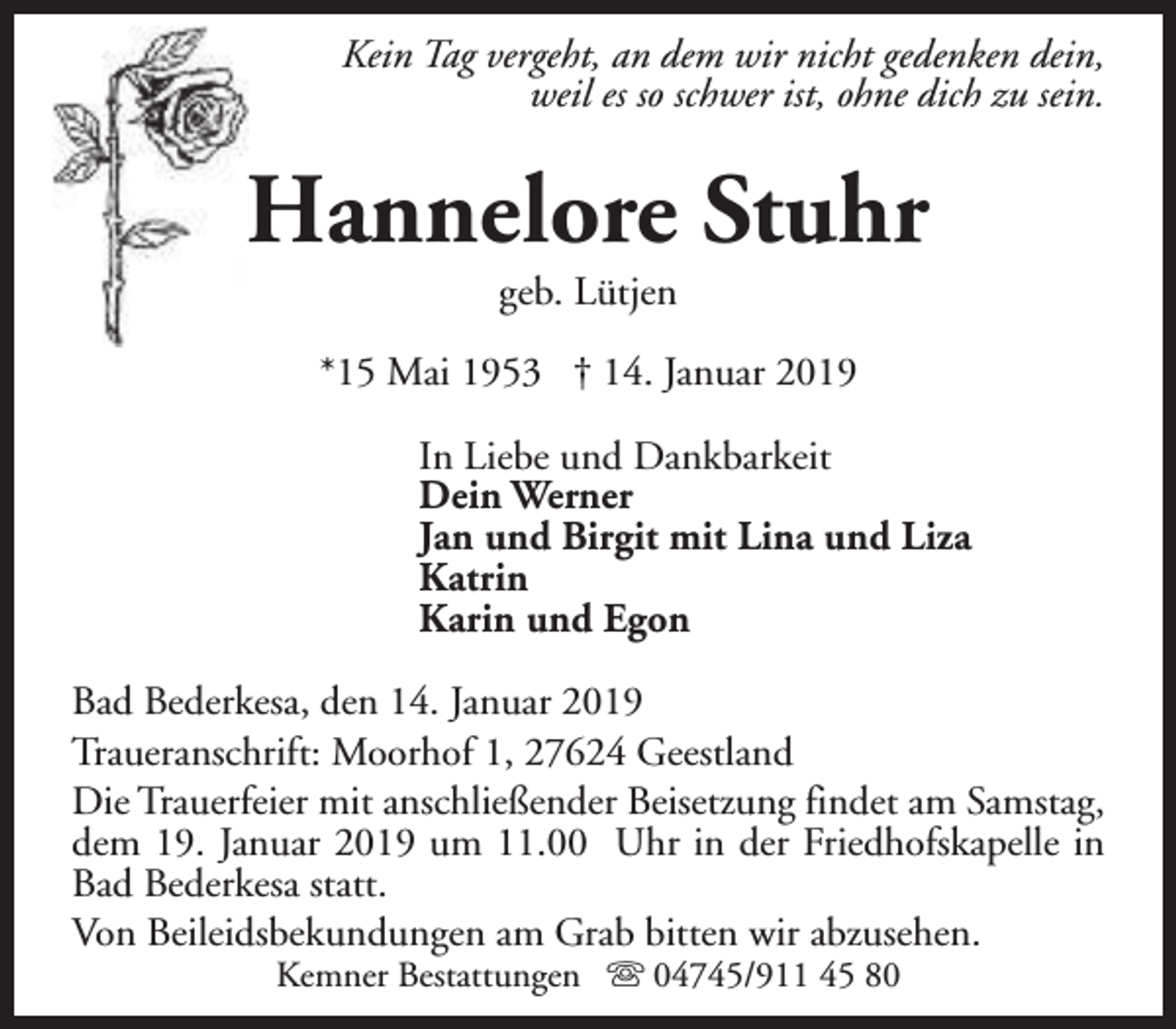 <p>Kein Tag vergeht, an dem wir nicht gedenken dein,<br />weil es so schwer ist, ohne dich zu sein.</p><p>Hannelore Stuhr<br />geb. Lütjen</p><p>*15 Mai 1953 † 14. Januar 2019<br />In Liebe und Dankbarkeit<br />Dein Werner<br />Jan und Birgit mit Lina und Liza<br />Katrin<br />Karin und Egon<br />Bad Bederkesa, den 14. Januar 2019<br />Traueranschrift: Moorhof 1, 27624 Geestland<br />Die Trauerfeier mit anschließender Beisetzung findet am Samstag,<br />dem 19. Januar 2019 um 11.00 Uhr in der Friedhofskapelle in<br />Bad Bederkesa statt.<br />Von Beileidsbekundungen am Grab bitten wir abzusehen.<br />Kemner Bestattungen s 04745/911 45 80</p>