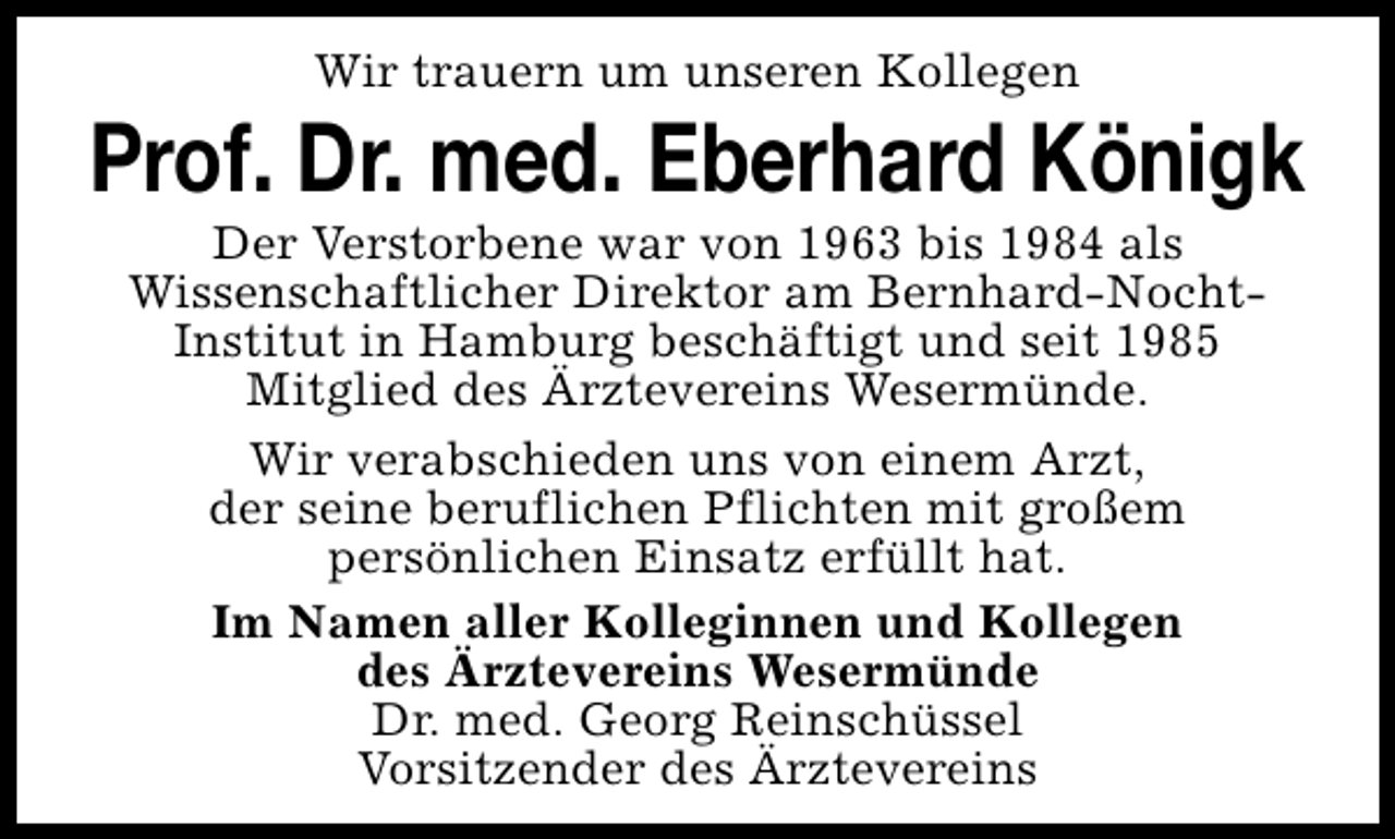 <p>Wir trauern um unseren Kollegen</p><p>Prof. Dr. med. Eberhard Königk<br />Der Verstorbene war von 1963 bis 1984 als<br />Wissenschaftlicher Direktor am Bernhard-NochtInstitut in Hamburg beschäftigt und seit 1985<br />Mitglied des Ärztevereins Wesermünde.<br />Wir verabschieden uns von einem Arzt,<br />der seine beruflichen Pflichten mit großem<br />persönlichen Einsatz erfüllt hat.<br />Im Namen aller Kolleginnen und Kollegen<br />des Ärztevereins Wesermünde<br />Dr. med. Georg Reinschüssel<br />Vorsitzender des Ärztevereins</p>