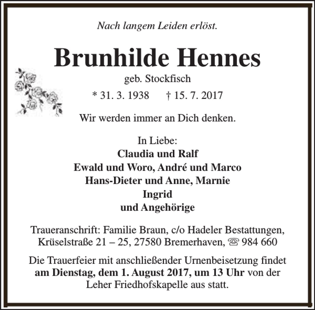 <p>Nach langem Leiden erlöst.</p><p>Brunhilde Hennes<br />geb. Stockfisch</p><p>* 31. 3. 1938</p><p>† 15. 7. 2017</p><p>Wir werden immer an Dich denken.<br />In Liebe:<br />Claudia und Ralf<br />Ewald und Woro, André und Marco<br />Hans-Dieter und Anne, Marnie<br />Ingrid<br />und Angehörige<br />Traueranschrift: Familie Braun, c/o Hadeler Bestattungen,<br />Krüselstraße 21 – 25, 27580 Bremerhaven, s 984 660<br />Die Trauerfeier mit anschließender Urnenbeisetzung findet<br />am Dienstag, dem 1. August 2017, um 13 Uhr von der<br />Leher Friedhofskapelle aus statt.</p>