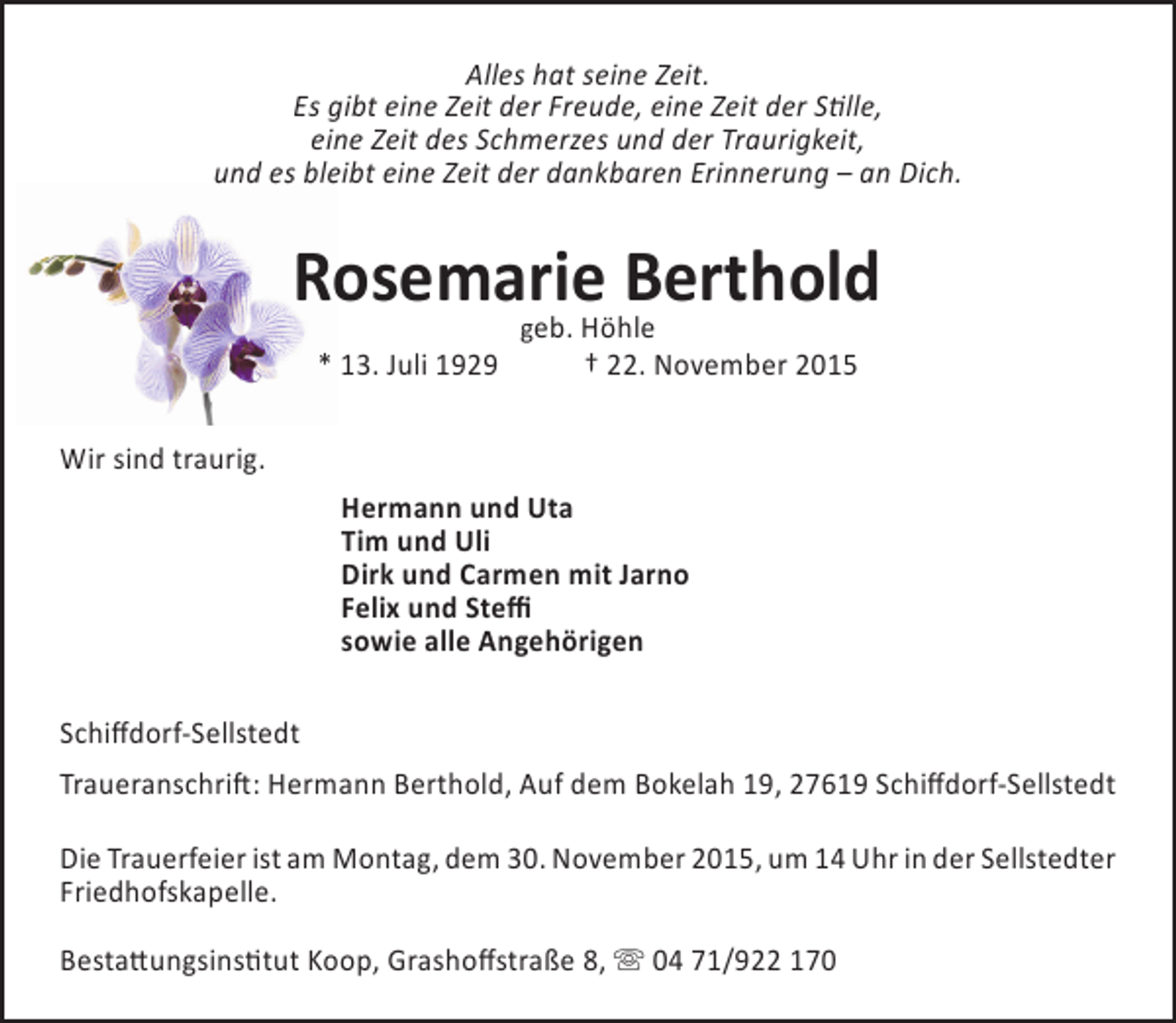 <p>Alles hat seine Zeit.<br />Es gibt eine Zeit der Freude, eine Zeit der Stille,<br />eine Zeit des Schmerzes und der Traurigkeit,<br />und es bleibt eine Zeit der dankbaren Erinnerung – an Dich.</p><p>o<br />Rosemarie Berthold<br />eb. Höhle<br />* 13. Juli 1929</p><p>g</p><p>† 22. November 2015</p><p>Wir sind traurig.<br />Hermann und Uta<br />Tim und Uli<br />Dirk und Carmen mit Jarno<br />Felix und Steffi<br />sowie alle Angehörigen<br />Schiffdorf-Sellstedt<br />Traueranschrift: Hermann Berthold, Auf dem Bokelah 19, 27619 Schiffdorf-Sellstedt<br />Die Trauerfeier ist am Montag, dem 30. November 2015, um 14 Uhr in der Sellstedter<br />Friedhofskapelle.<br />Bestattungsinstitut Koop, Grashoffstraße 8,  04 71/922 170</p>