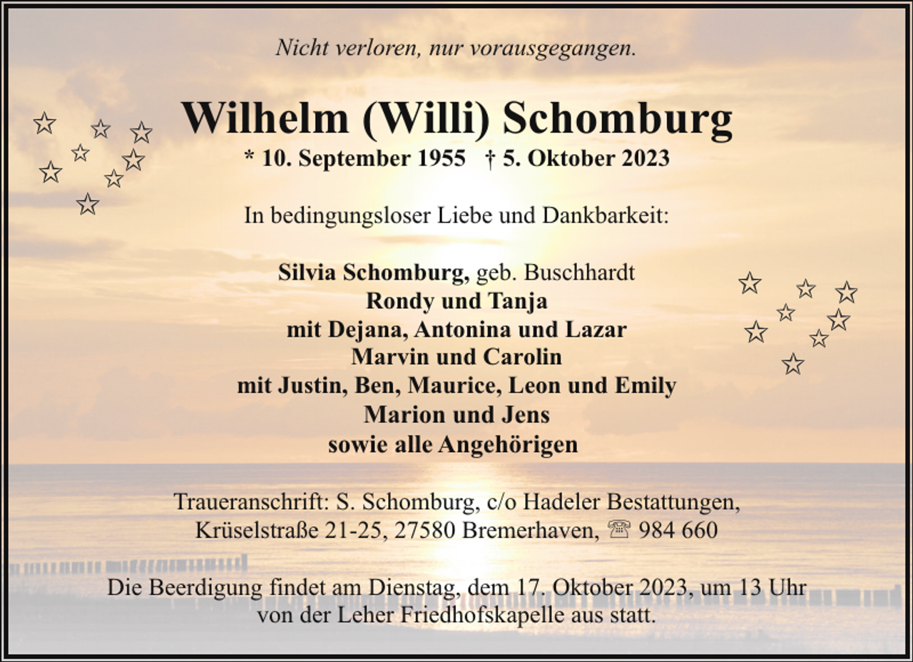 <p>Nicht verloren, nur vorausgegangen.</p><p>Wilhelm (Willi) Schomburg<br />* 10. September 1955 † 5. Oktober 2023<br />In bedingungsloser Liebe und Dankbarkeit:<br />Silvia Schomburg, geb. Buschhardt<br />Rondy und Tanja<br />mit Dejana, Antonina und Lazar<br />Marvin und Carolin<br />mit Justin, Ben, Maurice, Leon und Emily<br />Marion und Jens<br />sowie alle Angehörigen<br />Traueranschrift: S. Schomburg, c/o Hadeler Bestattungen,<br />Krüselstraße 21-25, 27580 Bremerhaven, ' 984 660<br />Die Beerdigung findet am Dienstag, dem 17. Oktober 2023, um 13 Uhr<br />von der Leher Friedhofskapelle aus statt.</p>