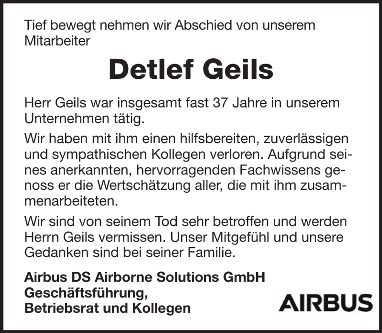 <p>Tief bewegt nehmen wir Abschied von unserem<br />Mitarbeiter</p><p>Detlef Geils<br />Herr Geils war insgesamt fast 37 Jahre in unserem<br />Unternehmen tätig.<br />Wir haben mit ihm einen hilfsbereiten, zuverlässigen<br />und sympathischen Kollegen verloren. Aufgrund seines anerkannten, hervorragenden Fachwissens genoss er die Wertschätzung aller, die mit ihm zusammenarbeiteten.<br />Wir sind von seinem Tod sehr betroffen und werden<br />Herrn Geils vermissen. Unser Mitgefühl und unsere<br />Gedanken sind bei seiner Familie.<br />Airbus DS Airborne Solutions GmbH<br />Geschäftsführung,<br />Betriebsrat und Kollegen</p>