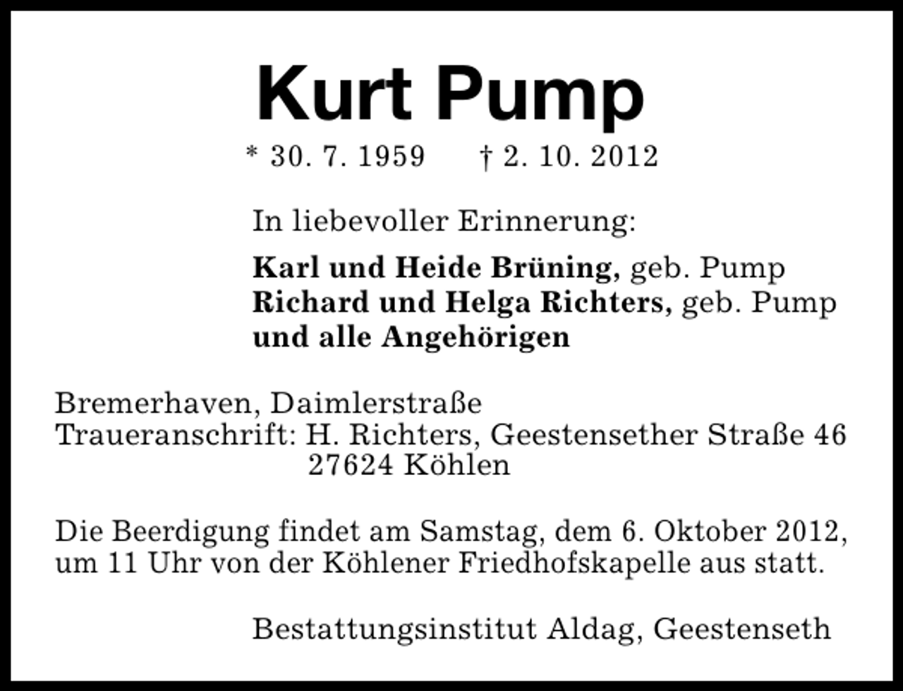 <p>Kurt Pump</p><p>* 30. 7. 1959</p><p>† 2. 10. 2012</p><p>In liebevoller Erinnerung:<br />Karl und Heide Brüning, geb. Pump<br />Richard und Helga Richters, geb. Pump<br />und alle Angehörigen<br />Bremerhaven, Daimlerstraße<br />Traueranschrift: H. Richters, Geestensether Straße 46<br />27624 Köhlen<br />Die Beerdigung findet am Samstag, dem 6. Oktober 2012,<br />um 11 Uhr von der Köhlener Friedhofskapelle aus statt.<br />Bestattungsinstitut Aldag, Geestenseth</p>