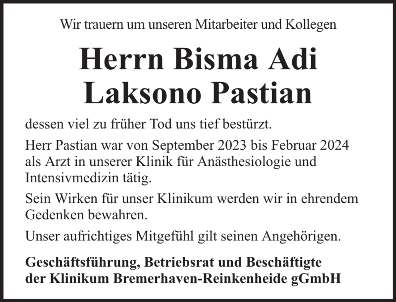 <p>Wir trauern um unseren Mitarbeiter und Kollegen</p><p>Herrn Bisma Adi<br />Laksono Pastian<br />dessen viel zu früher Tod uns tief bestürzt.<br />Herr Pastian war von September 2023 bis Februar 2024<br />als Arzt in unserer Klinik für Anästhesiologie und<br />Intensivmedizin tätig.<br />Sein Wirken für unser Klinikum werden wir in ehrendem<br />Gedenken bewahren.<br />Unser aufrichtiges Mitgefühl gilt seinen Angehörigen.<br />Geschäftsführung, Betriebsrat und Beschäftigte<br />der Klinikum Bremerhaven-Reinkenheide gGmbH</p>