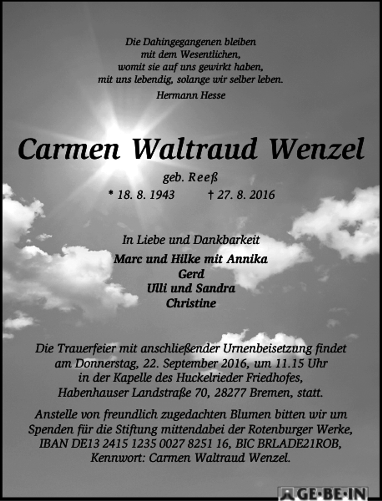 <p>Die Dahingegangenen bleiben<br />mit dem Wesentlichen,<br />womit sie auf uns gewirkt haben,<br />mit uns lebendig, solange wir selber leben.<br />Hermann Hesse</p><p>Carmen Waltraud Wenzel<br />geb. R e e ß<br />* 18. 8. 1943<br />† 27. 8. 2016<br />In Liebe und Dankbarkeit<br />Marc und Hilke mit Annika<br />Gerd<br />Ulli und Sandra<br />Christine<br />Die Trauerfeier mit anschließender Urnenbeisetzung findet<br />am Donnerstag, 22. September 2016, um 11.15 Uhr<br />in der Kapelle des Huckelrieder Friedhofes,<br />Habenhauser Landstraße 70, 28277 Bremen, statt.<br />Anstelle von freundlich zugedachten Blumen bitten wir um<br />Spenden für die Stiftung mittendabei der Rotenburger Werke,<br />IBAN DE13 2415 1235 0027 8256, BIC BRLADE21ROB,<br />Kennwort: Carmen Waltraud Wenzel.</p>