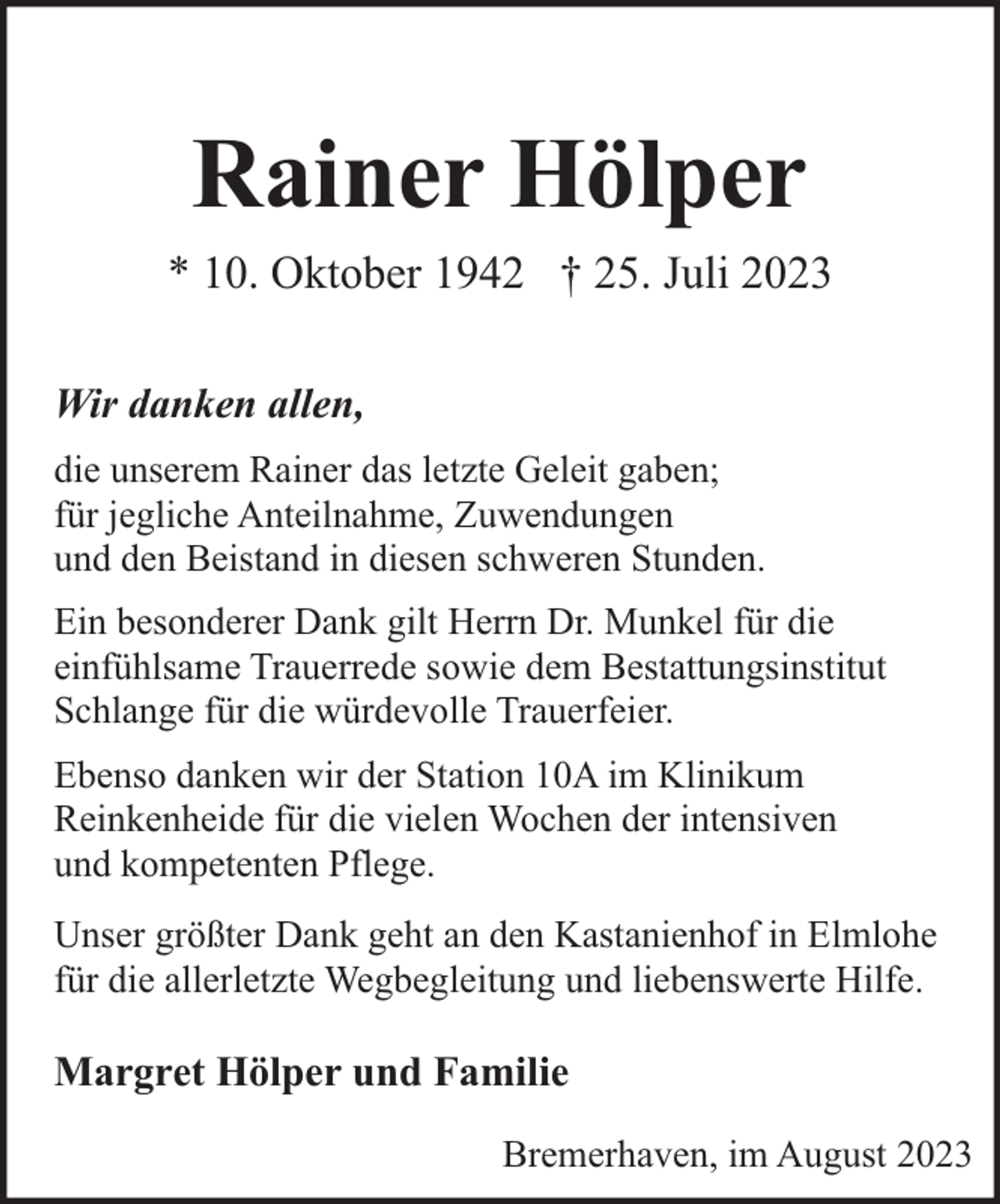 <p>Rainer Hölper<br />* 10. Oktober 1942 † 25. Juli 2023<br />Wir danken allen,<br />die unserem Rainer das letzte Geleit gaben;<br />für jegliche Anteilnahme, Zuwendungen<br />und den Beistand in diesen schweren Stunden.<br />Ein besonderer Dank gilt Herrn Dr. Munkel für die<br />einfühlsame Trauerrede sowie dem Bestattungsinstitut<br />Schlange für die würdevolle Trauerfeier.<br />Ebenso danken wir der Station 10A im Klinikum<br />Reinkenheide für die vielen Wochen der intensiven<br />und kompetenten Pflege.<br />Unser größter Dank geht an den Kastanienhof in Elmlohe<br />für die allerletzte Wegbegleitung und liebenswerte Hilfe.</p><p>Margret Hölper und Familie<br />Bremerhaven, im August 2023</p>