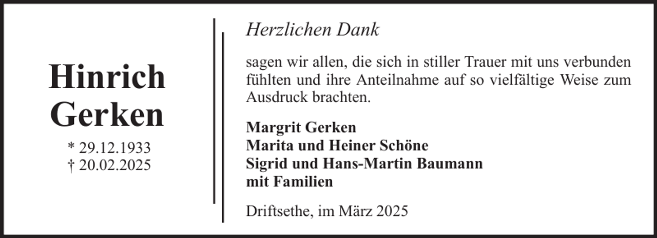 <p>Herzlichen Dank</p><p>Hinrich<br />Gerken<br />* 29.12.1933<br />† 20.02.2025</p><p>sagen wir allen, die sich in stiller Trauer mit uns verbunden<br />fühlten und ihre Anteilnahme auf so vielfältige Weise zum<br />Ausdruck brachten.<br />Margrit Gerken<br />Marita und Heiner Schöne<br />Sigrid und Hans-Martin Baumann<br />mit Familien<br />Driftsethe, im März 2025</p>