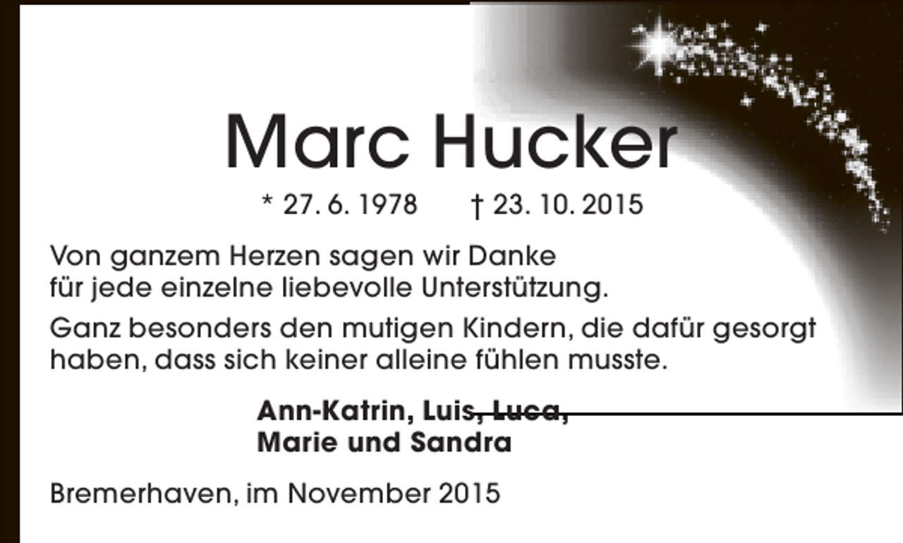 <p>Marc Hucker<br />* 27. 6. 1978</p>
<p>† 23. 10. 2015</p>
<p>Von ganzem Herzen sagen wir Danke<br />für jede einzelne liebevolle Unterstützung.<br />Ganz besonders den mutigen Kindern, die dafür gesorgt<br />haben, dass sich keiner alleine fühlen musste.<br />Ann-Katrin, Luis, Luca,<br />Marie und Sandra<br />Bremerhaven, im November 2015</p>