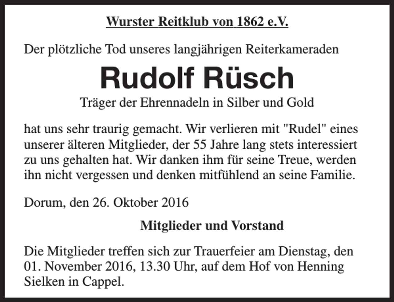 <p>Wurster Reitklub von 1862 e.V.<br />Der plötzliche Tod unseres langjährigen Reiterkameraden</p><p>Rudolf Rüsch</p><p>Träger der Ehrennadeln in Silber und Gold<br />hat uns sehr traurig gemacht. Wir verlieren mit "Rudel" eines<br />unserer älteren Mitglieder, der 55 Jahre lang stets interessiert<br />zu uns gehalten hat. Wir danken ihm für seine Treue, werden<br />ihn nicht vergessen und denken mitfühlend an seine Familie.<br />Dorum, den 26. Oktober 2016<br />Mitglieder und Vorstand<br />Die Mitglieder treffen sich zur Trauerfeier am Dienstag, den<br />01. November 2016, 13.30 Uhr, auf dem Hof von Henning<br />Sielken in Cappel.</p>