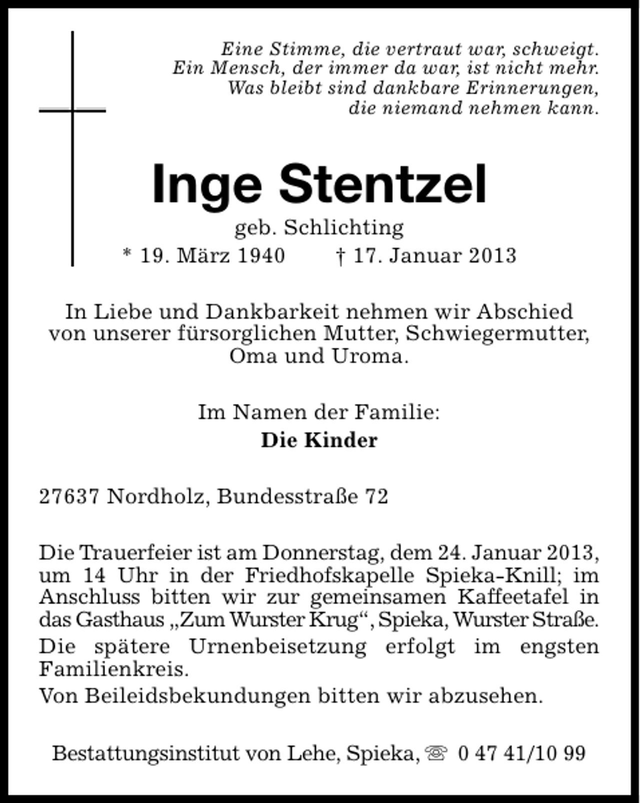 <p>Eine Stimme, die vertraut war, schweigt.<br />Ein Mensch, der immer da war, ist nicht mehr.<br />Was bleibt sind dankbare Erinnerungen,<br />die niemand nehmen kann.</p><p>Inge Stentzel</p><p>geb. Schlichting<br />* 19. März 1940<br />† 17. Januar 2013<br />In Liebe und Dankbarkeit nehmen wir Abschied<br />von unserer fürsorglichen Mutter, Schwiegermutter,<br />Oma und Uroma.<br />Im Namen der Familie:<br />Die Kinder<br />27637 Nordholz, Bundesstraße 72<br />Die Trauerfeier ist am Donnerstag, dem 24. Januar 2013,<br />um 14 Uhr in der Friedhofskapelle Spieka-Knill; im<br />Anschluss bitten wir zur gemeinsamen Kaffeetafel in<br />das Gasthaus „Zum Wurster Krug“, Spieka, Wurster Straße.<br />Die spätere Urnenbeisetzung erfolgt im engsten<br />Familienkreis.<br />Von Beileidsbekundungen bitten wir abzusehen.<br />Bestattungsinstitut von Lehe, Spieka, s 0 47 41/10 99</p>