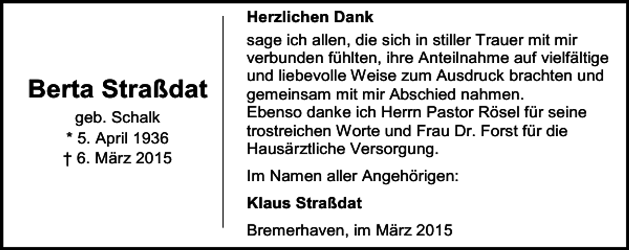 <p>Berta Straßdat<br />geb. Schalk<br />* 5. April 1936<br />† 6. März 2015</p><p>Herzlichen Dank<br />sage ich allen, die sich in stiller Trauer mit mir<br />verbunden fühlten, ihre Anteilnahme auf vielfältige<br />und liebevolle Weise zum Ausdruck brachten und<br />gemeinsam mit mir Abschied nahmen.<br />Ebenso danke ich Herrn Pastor Rösel für seine<br />trostreichen Worte und Frau Dr. Forst für die<br />Hausärztliche Versorgung.<br />Im Namen aller Angehörigen:<br />Klaus Straßdat<br />Bremerhaven, im März 2015</p>