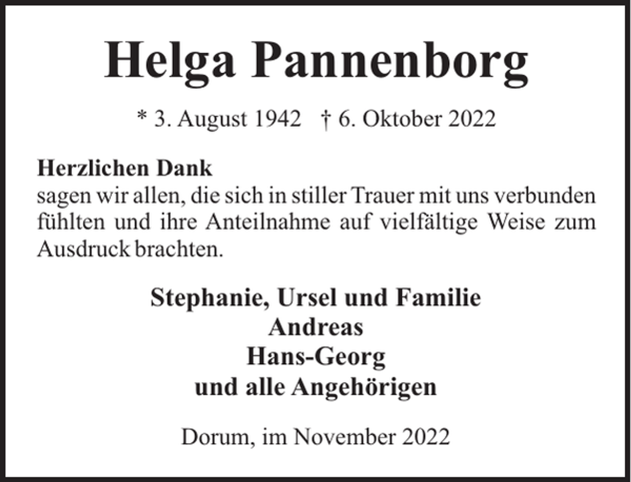 <p>Helga Pannenborg<br />* 3. August 1942 † 6. Oktober 2022<br />Herzlichen Dank<br />sagen wir allen, die sich in stiller Trauer mit uns verbunden<br />fühlten und ihre Anteilnahme auf vielfältige Weise zum<br />Ausdruck brachten.</p><p>Stephanie, Ursel und Familie<br />Andreas<br />Hans-Georg<br />und alle Angehörigen<br />Dorum, im November 2022</p>