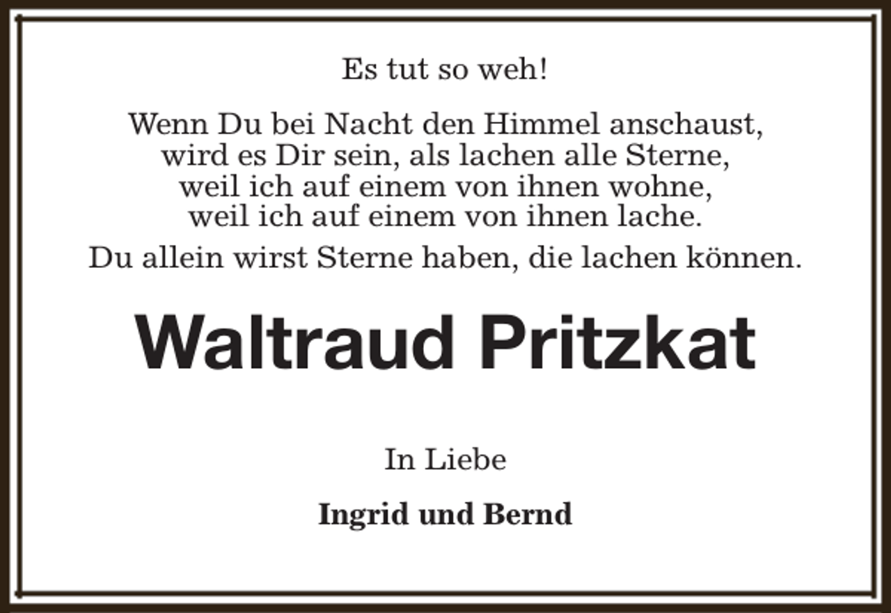 <p>Es tut so weh!<br />Wenn Du bei Nacht den Himmel anschaust,<br />wird es Dir sein, als lachen alle Sterne,<br />weil ich auf einem von ihnen wohne,<br />weil ich auf einem von ihnen lache.<br />Du allein wirst Sterne haben, die lachen können.</p><p>Waltraud Pritzkat<br />In Liebe<br />Ingrid und Bernd</p>