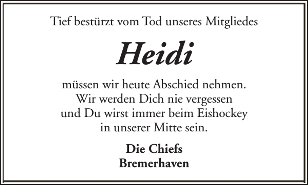 <p>Tief bestürzt vom Tod unseres Mitgliedes</p><p>Heidi<br />müssen wir heute Abschied nehmen.<br />Wir werden Dich nie vergessen<br />und Du wirst immer beim Eishockey<br />in unserer Mitte sein.<br />Die Chiefs<br />Bremerhaven</p>