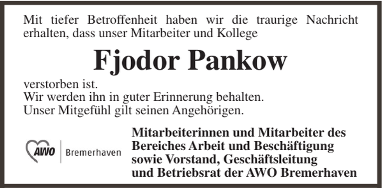 <p>Mit tiefer Betroffenheit haben wir die traurige Nachricht<br />erhalten, dass unser Mitarbeiter und Kollege</p><p>Fjodor Pankow<br />verstorben ist.<br />Wir werden ihn in guter Erinnerung behalten.<br />Unser Mitgefühl gilt seinen Angehörigen.<br />Mitarbeiterinnen und Mitarbeiter des<br />Bereiches Arbeit und Beschäftigung<br />sowie Vorstand, Geschäftsleitung<br />und Betriebsrat der AWO Bremerhaven</p>