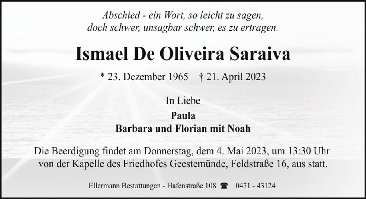 <p>Abschied - ein Wort, so leicht zu sagen,<br />doch schwer, unsagbar schwer, es zu ertragen.</p><p>Ismael De Oliveira Saraiva<br />* 23. Dezember 1965 † 21. April 2023<br />In Liebe<br />Paula<br />Barbara und Florian mit Noah<br />Die Beerdigung findet am Donnerstag, dem 4. Mai 2023, um 13:30 Uhr<br />von der Kapelle des Friedhofes Geestemünde, Feldstraße 16, aus statt.<br />Ellermann Bestattungen - Hafenstraße 108</p><p>0471 - 43124</p>