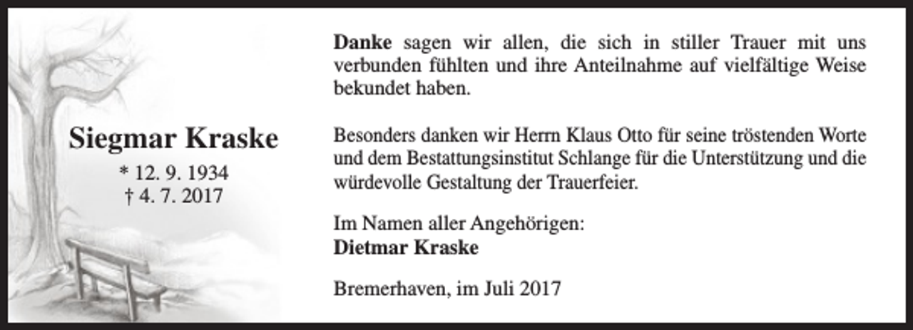 <p>Danke sagen wir allen, die sich in stiller Trauer mit uns<br />verbunden fühlten und ihre Anteilnahme auf vielfältige Weise<br />bekundet haben.</p><p>Siegmar Kraske<br />* 12. 9. 1934<br />† 4. 7. 2017</p><p>Besonders danken wir Herrn Klaus Otto für seine tröstenden Worte<br />und dem Bestattungsinstitut Schlange für die Unterstützung und die<br />würdevolle Gestaltung der Trauerfeier.<br />Im Namen aller Angehörigen:<br />Dietmar Kraske<br />Bremerhaven, im Juli 2017</p>