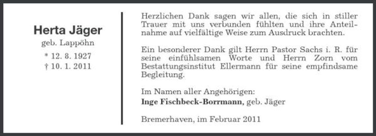 <p>Herta Jäger<br />geb. Lappöhn * 12. 8. 1927 † 10. 1. 2011</p><p>Herzlichen Dank sagen wir allen, die sich in stiller Trauer mit uns verbunden fühlten und ihre Anteilnahme auf vielfältige Weise zum Ausdruck brachten. Ein besonderer Dank gilt Herrn Pastor Sachs i. R. für seine einfühlsamen Worte und Herrn Zorn vom Bestattungsinstitut Ellermann für seine empfindsame Begleitung. Im Namen aller Angehörigen: Inge Fischbeck-Borrmann, geb. Jäger Bremerhaven, im Februar 2011</p>