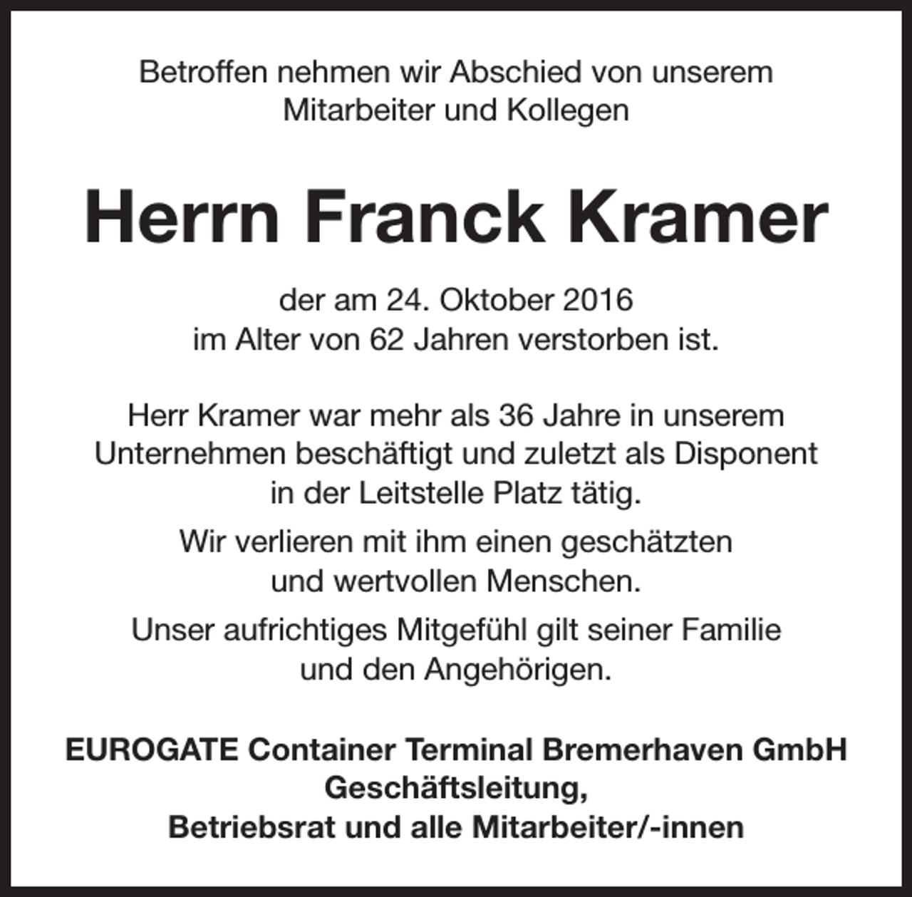 <p>Betroffen nehmen wir Abschied von unserem<br />Mitarbeiter und Kollegen</p><p>Herrn Franck Kramer<br />der am 24. Oktober 2016<br />im Alter von 62 Jahren verstorben ist.<br />Herr Kramer war mehr als 36 Jahre in unserem<br />Unternehmen beschäftigt und zuletzt als Disponent<br />in der Leitstelle Platz tätig.<br />Wir verlieren mit ihm einen geschätzten<br />und wertvollen Menschen.<br />Unser aufrichtiges Mitgefühl gilt seiner Familie<br />und den Angehörigen.<br />EUROGATE Container Terminal Bremerhaven GmbH<br />Geschäftsleitung,<br />Betriebsrat und alle Mitarbeiter/-innen</p>