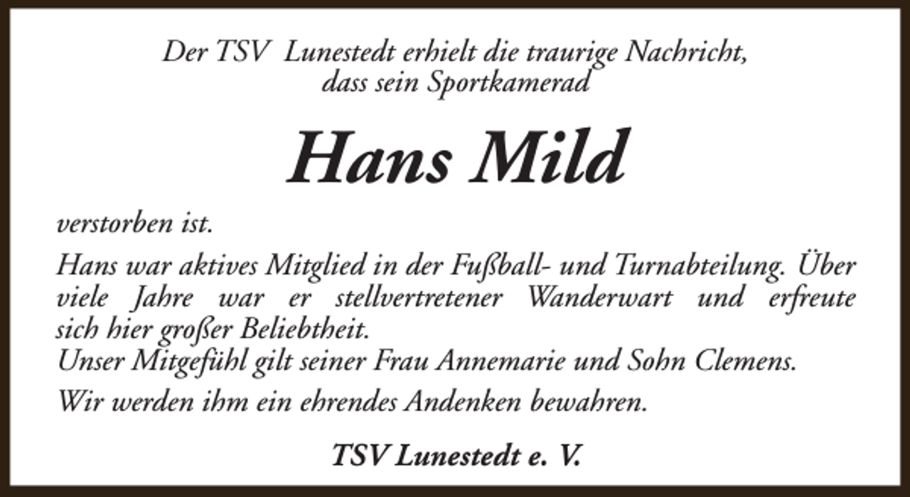 <p>Der TSV Lunestedt erhielt die traurige Nachricht,<br />dass sein Sportkamerad</p><p>Hans Mild</p><p>verstorben ist.<br />Hans war aktives Mitglied in der Fußball- und Turnabteilung. Über<br />viele Jahre war er stellvertretener Wanderwart und erfreute<br />sich hier großer Beliebtheit.<br />Unser Mitgefühl gilt seiner Frau Annemarie und Sohn Clemens.<br />Wir werden ihm ein ehrendes Andenken bewahren.<br />TSV Lunestedt e. V.</p>