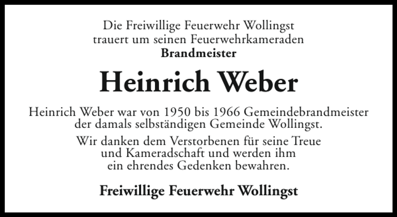<p>Die Freiwillige Feuerwehr Wollingst<br />trauert um seinen Feuerwehrkameraden<br />Brandmeister</p><p>Heinrich Weber<br />Heinrich Weber war von 1950 bis 1966 Gemeindebrandmeister<br />der damals selbständigen Gemeinde Wollingst.<br />Wir danken dem Verstorbenen für seine Treue<br />und Kameradschaft und werden ihm<br />ein ehrendes Gedenken bewahren.</p><p>Freiwillige Feuerwehr Wollingst</p>