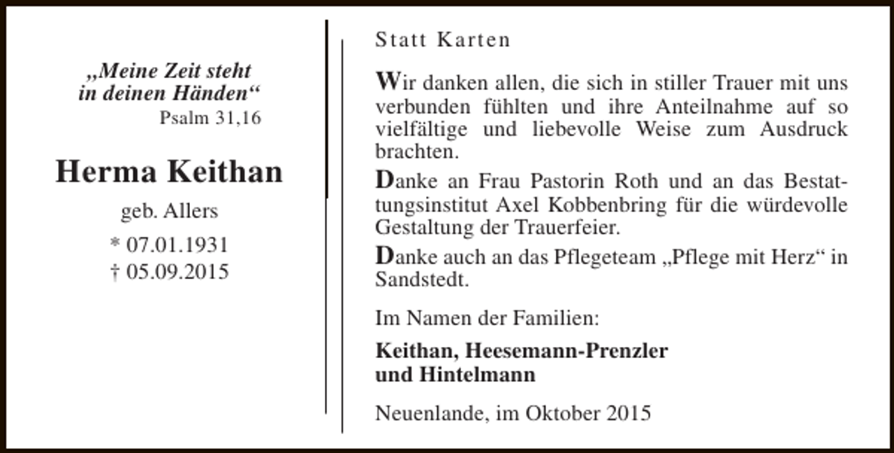 <p>Statt Karten<br />„Meine Zeit steht<br />in deinen Händen“</p><p>Psalm 31,16</p><p>Herma Keithan<br />geb. Allers<br />* 07.01.1931<br />† 05.09.2015</p><p>Wir danken allen, die sich in stiller Trauer mit uns<br />verbunden fühlten und ihre Anteilnahme auf so<br />vielfältige und liebevolle Weise zum Ausdruck<br />brachten.<br />Danke an Frau Pastorin Roth und an das Bestattungsinstitut Axel Kobbenbring für die würdevolle<br />Gestaltung der Trauerfeier.<br />Danke auch an das Pflegeteam „Pflege mit Herz“ in<br />Sandstedt.<br />Im Namen der Familien:<br />Keithan, Heesemann-Prenzler<br />und Hintelmann<br />Neuenlande, im Oktober 2015</p>