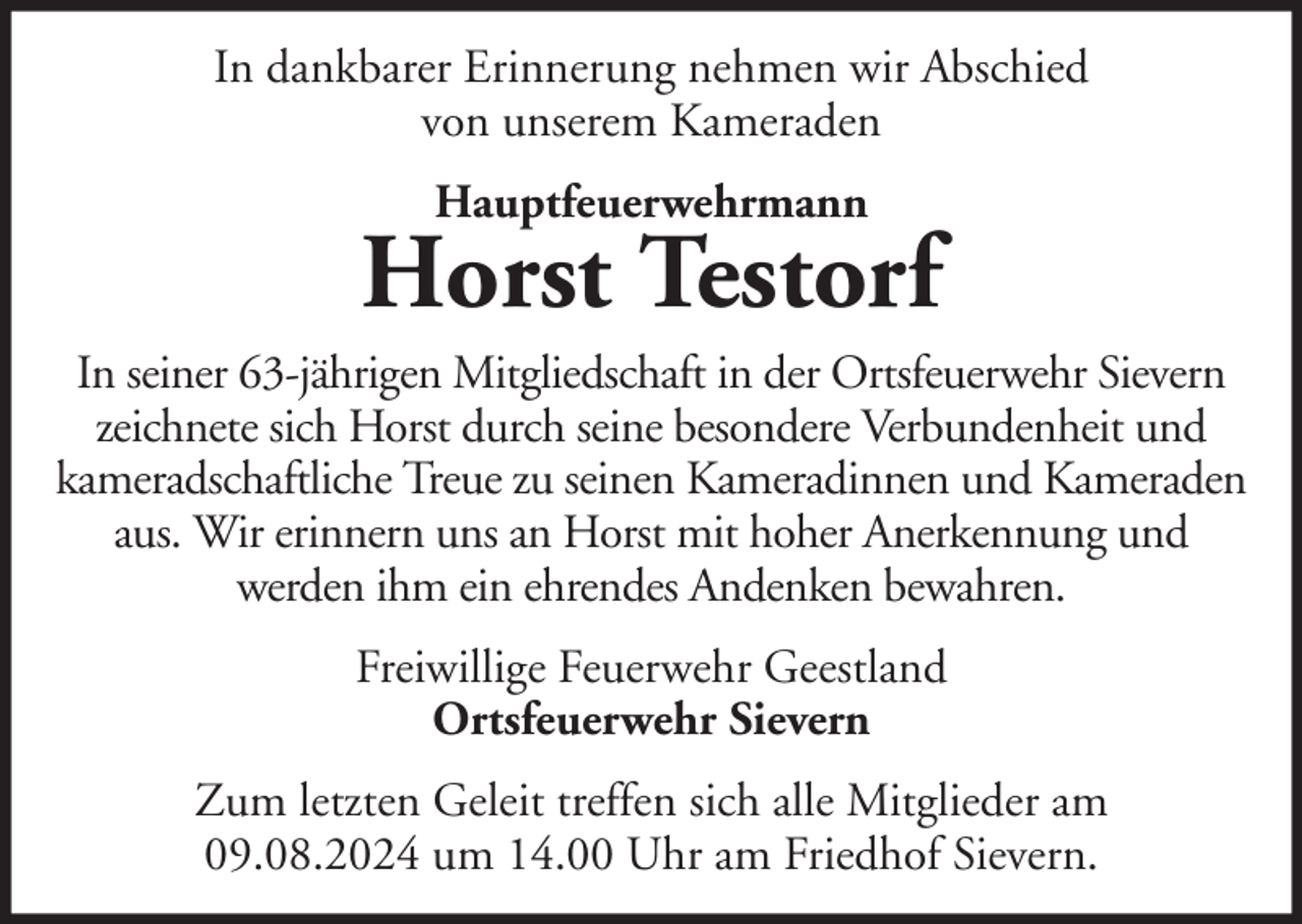 <p>In dankbarer Erinnerung nehmen wir Abschied<br />von unserem Kameraden<br />Hauptfeuerwehrmann</p><p>Horst Testorf<br />In seiner 63-jährigen Mitgliedschaft in der Ortsfeuerwehr Sievern<br />zeichnete sich Horst durch seine besondere Verbundenheit und<br />kameradschaftliche Treue zu seinen Kameradinnen und Kameraden<br />aus. Wir erinnern uns an Horst mit hoher Anerkennung und<br />werden ihm ein ehrendes Andenken bewahren.<br />Freiwillige Feuerwehr Geestland<br />Ortsfeuerwehr Sievern<br />Zum letzten Geleit treffen sich alle Mitglieder am<br />09.08.2024 um 14.00 Uhr am Friedhof Sievern.</p>